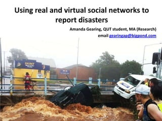 Using real and virtual social networks to report disasters,[object Object],Amanda Gearing, QUT student, MA (Research),[object Object],email gearingap@bigpond.com,[object Object]