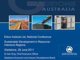 Eidos Institute Ltd, National Conference Sustainable Development in Resource-Intensive Regions Gladstone, 28 June 2011 Dr Ken King, Chief Executive Officer Gladstone Economic and Industry Development Board 