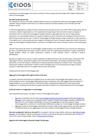 PRJDOC 2016-05-23
ED. 1.0 REV. 1
Page 100 / 116
© 2016 Eidos s.r.l. Via G. della Rossa, 15 60035 Jesi (AN) - PIVA 01463880425 http://www.gruppoeidos.it
Informazioni sul monitoraggio. Puoi anche visualizzare l'intera stringa nelle prime righe dello snippet JavaScript del
codice di monitoraggio.
Raccolta dei dati dei siti web
Per monitorare i dati di un sito web, Google Analytics fornisce uno snippet del codice di monitoraggio JavaScript
standard. Questo snippet fa riferimento a una libreria JavaScript chiamata analytics.js che controlla quali dati
vengono raccolti.
È sufficiente aggiungere lo snippet di codice standard prima del tag di chiusura nel codice HTML di ogni pagina web da
monitorare. Questo snippet genera un hit visualizzazione di pagina ogni volta che viene caricata una pagina. È
essenziale inserire il codice di monitoraggio di Google Analytics in ogni pagina del sito. Se non esegui questa
operazione, non sarà possibile ottenere un quadro completo di tutte le interazioni che avvengono all'interno di una
determinata sessione del sito web. Il codice di monitoraggio di Google Analytics esegue JavaScript in modo asincrono,
il che significa che il codice JavaScript viene eseguito in background mentre il browser esegue altre attività. Pertanto, il
codice di monitoraggio di Google Analytics continuerà a raccogliere dati mentre il browser mostra il resto della pagina
web.
Durante l'esecuzione del codice di monitoraggio, Google Analytics crea identificatori unici anonimi per distinguere
gli utenti. Un identificatore può essere creato in diversi modi. Per impostazione predefinita, il codice JavaScript di
Google Analytics utilizza un cookie proprietario, tuttavia è anche possibile creare e utilizzare il proprio
identificatore.
Quando una pagina viene caricata, il codice JavaScript raccoglie informazioni dal sito web stesso, ad esempio l'URL
della pagina corrente. JavaScript raccoglie anche informazioni dal browser, ad esempio la preferenza di lingua
dell'utente, il nome del browser, il dispositivo e il sistema operativo utilizzati per accedere al sito. Tutte queste
informazioni vengono confezionate e inviate ai server di Google come un hit visualizzazione di pagina. Questo
processo si ripete ogni volta che una pagina viene caricata nel browser.
Impostazione del codice di monitoraggio web
Aggiungi il monitoraggio delle pagine di base al sito web.
Le seguenti istruzioni consentono di raccogliere da un sito web i dati di monitoraggio delle pagine di base. Una
volta installato sul sito il monitoraggio delle pagine di base, visualizzerai i dati nella maggior parte dei rapporti di
Google Analytics, tra cui informazioni sui referral del traffico, caratteristiche degli utenti e informazioni sulla
navigazione. La visualizzazione dei dati nei rapporti potrebbe richiedere 24 ore dall'installazione del monitoraggio.
Scelta del modo in cui aggiungere il monitoraggio
Sono disponibili due modi per raccogliere i dati di monitoraggio delle pagine:
• Aggiungi al contenitore del sito web il tag di Google Analytics (Universal Analytics) utilizzando Google Tag
Manager. Questo approccio è consigliato perché l'utilizzo di Google Tag manager semplifica la gestione dei
tag nel tuo sito. Con Google Tag Manager risulta più facile aggiungere al sito altri tag (quali i tag di
monitoraggio delle conversioni e remarketing di AdWords) e configurare il monitoraggio di Google Analytics.
• Aggiungi il codice di monitoraggio direttamente nel codice HTML di ogni pagina del tuo sito web. Questo è
il metodo più facile se vuoi aggiungere al sito solo il codice di monitoraggio di base di Google Analytics.
Non stai raccogliendo i dati da un sito web? Per raccogliere i dati da un'app mobile, utilizza uno degli SDK di Google
Analytics. Per raccogliere i dati da un dispositivo connesso a Internet (ad esempio un dispositivo point-of-sale, ma
non un sito web o un'app mobile), utilizza il Measurement Protocol.
Aggiunta del monitoraggio utilizzando Google Tag Manager
 