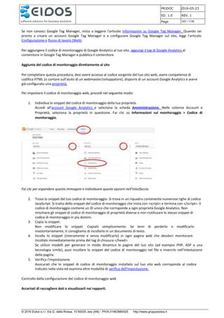 PRJDOC 2016-05-23
ED. 1.0 REV. 1
Page 101 / 116
© 2016 Eidos s.r.l. Via G. della Rossa, 15 60035 Jesi (AN) - PIVA 01463880425 http://www.gruppoeidos.it
Se non conosci Google Tag Manager, inizia a leggere l'articolo Informazioni su Google Tag Manager. Quando sei
pronto a creare un account Google Tag Manager e a configurare Google Tag Manager sul sito, leggi l'articolo
Configurazione e flusso di lavoro (Web).
Per aggiungere il codice di monitoraggio di Google Analytics al tuo sito, aggiungi il tag di Google Analytics al
contenitore in Google Tag Manager e pubblica il contenitore.
Aggiunta del codice di monitoraggio direttamente al sito
Per completare questa procedura, devi avere accesso al codice sorgente del tuo sito web, avere competenze di
codifica HTML (o contare sull'aiuto di un webmaster/sviluppatore), disporre di un account Google Analytics e avere
già configurato una proprietà.
Per impostare il codice di monitoraggio web, procedi nel seguente modo:
1. Individua lo snippet del codice di monitoraggio della tua proprietà.
Accedi all'account Google Analytics e seleziona la scheda Amministrazione. Nelle colonne Account e
Proprietà, seleziona la proprietà in questione. Fai clic su Informazioni sul monitoraggio > Codice di
monitoraggio.
Fai clic per espandere questa immagine e individuare queste opzioni nell'interfaccia.
2. Trova lo snippet del tuo codice di monitoraggio. Si trova in un riquadro contenente numerose righe di codice
JavaScript. Si tratta dello snippet del codice di monitoraggio che inizia con <script> e termina con </script>. Il
codice di monitoraggio contiene un ID unico che corrisponde a ogni proprietà Google Analytics. Non
mischiare gli snippet di codice di monitoraggio di proprietà diverse e non riutilizzare lo stesso snippet di
codice di monitoraggio in più domini.
3. Copia lo snippet.
Non modificare lo snippet. Copialo semplicemente. Se temi di perderlo o modificarlo
involontariamente, ti consigliamo di incollarlo in un documento di testo.
4. Incolla lo snippet (interamente e senza modificarlo) in ogni pagina web che desideri monitorare.
Incollalo immediatamente prima del tag di chiusura </head>.
Se utilizzi modelli per generare in modo dinamico le pagine del tuo sito (ad esempio PHP, ASP o una
tecnologia simile), puoi incollare lo snippet del codice di monitoraggio nel file e inserirlo nell'intestazione
della pagina.
5. Verifica l'impostazione.
Assicurati che lo snippet di codice di monitoraggio installato sul tuo sito web corrisponda al codice
indicato nella vista ed esamina altre modalità di verifica dell'impostazione.
Controllo della configurazione del codice di monitoraggio web
Accertati di raccogliere dati e visualizzarli nei rapporti.
 