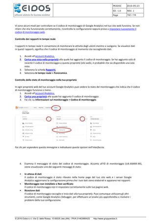 PRJDOC 2016-05-23
ED. 1.0 REV. 1
Page 102 / 116
© 2016 Eidos s.r.l. Via G. della Rossa, 15 60035 Jesi (AN) - PIVA 01463880425 http://www.gruppoeidos.it
Vi sono alcuni modi per controllare se il codice di monitoraggio di Google Analytics nel tuo sito web funziona. Se non
ritieni che stia funzionando correttamente, ricontrolla la configurazione oppure prova a impostare nuovamente il
codice di monitoraggio web.
Controllo dei rapporti In tempo reale
I rapporti In tempo reale ti consentono di monitorare le attività degli utenti mentre si svolgono. Se visualizzi dati
in questi rapporti, significa che il codice di monitoraggio al momento sta raccogliendo dati.
1. Accedi all'account Analytics.
2. Carica una vista nella proprietà alla quale hai aggiunto il codice di monitoraggio. Se hai aggiunto solo di
recente il codice di monitoraggio a questa proprietà (sito web), è probabile che sia disponibile una sola
vista.
3. Seleziona la scheda Rapporti.
4. Seleziona In tempo reale > Panoramica.
Controllo dello stato di monitoraggio nella tua proprietà
In ogni proprietà web del tuo account Google Analytics puoi vedere lo stato del monitoraggio che indica che il codice
di monitoraggio funziona o meno.
1. Accedi all'account Analytics.
2. Carica una proprietà alla quale hai aggiunto il codice di monitoraggio.
3. Fai clic su Informazioni sul monitoraggio > Codice di monitoraggio.
Fai clic per espandere questa immagine e individuare queste opzioni nell'interfaccia.
4. Esamina il messaggio di stato del codice di monitoraggio. Accanto all'ID di monitoraggio (UA-XXXXX-XX),
viene visualizzato uno dei seguenti messaggi di stato:
• In attesa di dati
Il codice di monitoraggio è stato rilevato nella home page del tuo sito web e i server Google
Analytics aggiornano la configurazione prima che i tuoi dati siano elaborati e appaiano nei rapporti.
• Monitoraggio non installato o Non verificato
Il codice di monitoraggio non è impostato correttamente sulle tue pagine web.
• Ricezione dati
Il codice di monitoraggio raccoglie e invia dati alla tua proprietà. Puoi comunque utilizzare gli altri
strumenti, come Google Analytics Debugger, per effettuare un'analisi più approfondita o risolvere i
problemi della tua configurazione.
 