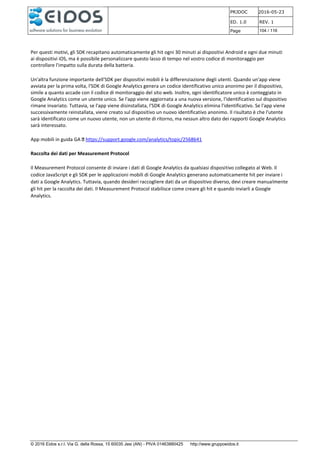PRJDOC 2016-05-23
ED. 1.0 REV. 1
Page 104 / 116
© 2016 Eidos s.r.l. Via G. della Rossa, 15 60035 Jesi (AN) - PIVA 01463880425 http://www.gruppoeidos.it
Per questi motivi, gli SDK recapitano automaticamente gli hit ogni 30 minuti ai dispositivi Android e ogni due minuti
ai dispositivi iOS, ma è possibile personalizzare questo lasso di tempo nel vostro codice di monitoraggio per
controllare l'impatto sulla durata della batteria.
Un'altra funzione importante dell'SDK per dispositivi mobili è la differenziazione degli utenti. Quando un'app viene
avviata per la prima volta, l'SDK di Google Analytics genera un codice identificativo unico anonimo per il dispositivo,
simile a quanto accade con il codice di monitoraggio del sito web. Inoltre, ogni identificatore unico è conteggiato in
Google Analytics come un utente unico. Se l'app viene aggiornata a una nuova versione, l'identificativo sul dispositivo
rimane invariato. Tuttavia, se l'app viene disinstallata, l'SDK di Google Analytics elimina l'identificativo. Se l'app viene
successivamente reinstallata, viene creato sul dispositivo un nuovo identificativo anonimo. Il risultato è che l'utente
sarà identificato come un nuovo utente, non un utente di ritorno, ma nessun altro dato dei rapporti Google Analytics
sarà interessato.
App mobili in guida GA https://support.google.com/analytics/topic/2568641
Raccolta dei dati per Measurement Protocol
Il Measurement Protocol consente di inviare i dati di Google Analytics da qualsiasi dispositivo collegato al Web. Il
codice JavaScript e gli SDK per le applicazioni mobili di Google Analytics generano automaticamente hit per inviare i
dati a Google Analytics. Tuttavia, quando desideri raccogliere dati da un dispositivo diverso, devi creare manualmente
gli hit per la raccolta dei dati. Il Measurement Protocol stabilisce come creare gli hit e quando inviarli a Google
Analytics.
 