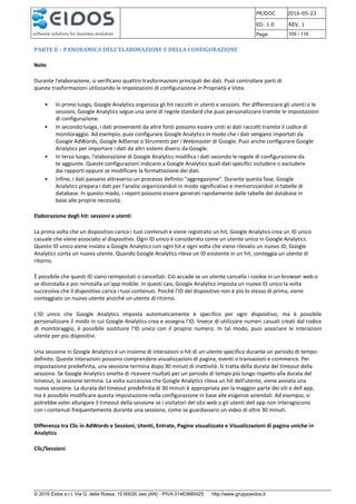 PRJDOC 2016-05-23
ED. 1.0 REV. 1
Page 105 / 116
© 2016 Eidos s.r.l. Via G. della Rossa, 15 60035 Jesi (AN) - PIVA 01463880425 http://www.gruppoeidos.it
PARTE 8 – PANORAMICA DELL’ELABORAZIONE E DELLA CONFIGURAZIONE
Note
Durante l'elaborazione, si verificano quattro trasformazioni principali dei dati. Puoi controllare parti di
queste trasformazioni utilizzando le impostazioni di configurazione in Proprietà e Viste.
• In primo luogo, Google Analytics organizza gli hit raccolti in utenti e sessioni. Per differenziare gli utenti e le
sessioni, Google Analytics segue una serie di regole standard che puoi personalizzare tramite le impostazioni
di configurazione.
• In secondo luogo, i dati provenienti da altre fonti possono essere uniti ai dati raccolti tramite il codice di
monitoraggio. Ad esempio, puoi configurare Google Analytics in modo che i dati vengano importati da
Google AdWords, Google AdSense o Strumenti per i Webmaster di Google. Puoi anche configurare Google
Analytics per importare i dati da altri sistemi diversi da Google.
• In terzo luogo, l'elaborazione di Google Analytics modifica i dati secondo le regole di configurazione da
te aggiunte. Queste configurazioni indicano a Google Analytics quali dati specifici includere o escludere
dai rapporti oppure se modificare la formattazione dei dati.
• Infine, i dati passano attraverso un processo definito "aggregazione". Durante questa fase, Google
Analytics prepara i dati per l'analisi organizzandoli in modo significativo e memorizzandoli in tabelle di
database. In questo modo, i report possono essere generati rapidamente dalle tabelle del database in
base alle proprie necessità.
Elaborazione degli hit: sessioni e utenti
La prima volta che un dispositivo carica i tuoi contenuti e viene registrato un hit, Google Analytics crea un ID unico
casuale che viene associato al dispositivo. Ogni ID unico è considerato come un utente unico in Google Analytics.
Questo ID unico viene inviato a Google Analytics con ogni hit e ogni volta che viene rilevato un nuovo ID, Google
Analytics conta un nuovo utente. Quando Google Analytics rileva un ID esistente in un hit, conteggia un utente di
ritorno.
È possibile che questi ID siano reimpostati o cancellati. Ciò accade se un utente cancella i cookie in un browser web o
se disinstalla e poi reinstalla un'app mobile. In questi casi, Google Analytics imposta un nuovo ID unico la volta
successiva che il dispositivo carica i tuoi contenuti. Poiché l'ID del dispositivo non è più lo stesso di prima, viene
conteggiato un nuovo utente anziché un utente di ritorno.
L'ID unico che Google Analytics imposta automaticamente è specifico per ogni dispositivo, ma è possibile
personalizzare il modo in cui Google Analytics crea e assegna l'ID. Invece di utilizzare numeri casuali creati dal codice
di monitoraggio, è possibile sostituire l'ID unico con il proprio numero. In tal modo, puoi associare le interazioni
utente per più dispositivi.
Una sessione in Google Analytics è un insieme di interazioni o hit di un utente specifico durante un periodo di tempo
definito. Queste interazioni possono comprendere visualizzazioni di pagina, eventi o transazioni e-commerce. Per
impostazione predefinita, una sessione termina dopo 30 minuti di inattività. Si tratta della durata del timeout della
sessione. Se Google Analytics smette di ricevere risultati per un periodo di tempo più lungo rispetto alla durata del
timeout, la sessione termina. La volta successiva che Google Analytics rileva un hit dell'utente, viene avviata una
nuova sessione. La durata del timeout predefinita di 30 minuti è appropriata per la maggior parte dei siti e dell app,
ma è possibile modificare questa impostazione nella configurazione in base alle esigenze aziendali. Ad esempio, si
potrebbe voler allungare il timeout della sessione se i visitatori del sito web o gli utenti dell app non interagiscono
con i contenuti frequentemente durante una sessione, come se guardassero un video di oltre 30 minuti.
Differenza tra Clic in AdWords e Sessioni, Utenti, Entrate, Pagine visualizzate e Visualizzazioni di pagina uniche in
Analytics
Clic/Sessioni
 