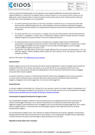 PRJDOC 2016-05-23
ED. 1.0 REV. 1
Page 106 / 116
© 2016 Eidos s.r.l. Via G. della Rossa, 15 60035 Jesi (AN) - PIVA 01463880425 http://www.gruppoeidos.it
Esiste una distinzione fondamentale tra clic (riportati nei tuoi rapporti AdWords) e sessioni (come indicato nei
rapporti Pubblico). La colonna Clic nei rapporti indica il numero di volte in cui i tuoi annunci hanno ricevuto un clic
dagli utenti, mentre Sessioni indica il numero di sessioni uniche avviate dai tuoi utenti. Esistono diversi motivi per
cui questi due numeri potrebbero non corrispondere:
• Un utente può fare clic più volte su un annuncio. Quando un utente fa clic su un annuncio più volte nella
stessa sessione, AdWords registra più clic, mentre Analytics riconosce le diverse visualizzazioni di pagina
come un'unica sessione. Questo è un comportamento frequente tra gli utenti che eseguono confronti prima
di acquistare.
• Un utente può fare clic su un annuncio e, in seguito, nel corso di un'altra sessione, tornare direttamente al
sito tramite un segnalibro. In questo caso, le informazioni relative al referral raccolte durante la sessione
originale vengono conservate, pertanto un unico clic produce più sessioni.
• Un utente può fare clic sul tuo annuncio, ma evitare che una pagina venga caricata completamente
visualizzando un'altra pagina o premendo il pulsante Interrompi nel proprio browser. In questo caso, il codice
di monitoraggio di Analytics non viene eseguito e non invia i dati di monitoraggio ai server di Google.
Tuttavia, AdWords registra comunque un clic.
• Per garantire una fatturazione più accurata, Google AdWords filtra ed esclude automaticamente i clic non
validi dai rapporti. Tuttavia, Analytics riporta questi clic come sessioni sul tuo sito web per mostrare i dati
completi sul traffico.
Ulteriori informazioni sulle differenze tra clic e sessioni.
Sessioni/Utenti
Analytics registra nel tuo account sia sessioni che utenti. Sessioni rappresenta il numero di singole sessioni avviate da
tutti gli utenti del sito. Se un utente non è attivo su un sito per 30 minuti o più, qualsiasi attività futura verrà
attribuita a una nuova sessione. Gli utenti che abbandonano il sito e tornano entro 30 minuti verranno conteggiati
come parte della sessione originale.
La sessione iniziale di un utente in un determinato intervallo di date viene conteggiata come una nuova sessione e
un nuovo utente. Eventuali sessioni successive dello stesso utente durante il periodo di tempo selezionato
vengono conteggiate come sessioni aggiuntive, ma non come utenti aggiuntivi.
Sessioni/Entrate
Le sessioni vengono incrementate con il primo hit di una sessione, mentre le entrate vengono incrementate con il
primo hit di visualizzazione di pagina di una sessione. Se il primo hit della sessione non è una visualizzazione di pagina,
potresti notare una differenza tra il numero di sessioni e il numero di entrate.
Visualizzazioni di pagina/Visualizzazioni di pagina uniche
Una visualizzazione di pagina si definisce come la visualizzazione di una pagina del sito che viene monitorata dal
codice di monitoraggio di Analytics. Se un utente fa nuovamente clic sul pulsante di caricamento dopo avere
raggiunto la pagina, questa operazione viene conteggiata come una visualizzazione di pagina aggiuntiva. Se un utente
visita una pagina diversa e, successivamente, torna alla pagina originale, viene registrata anche una seconda
visualizzazione di pagina.
Una visualizzazione di pagina unica, come indicata nel rapporto Panoramica dei contenuti, aggrega le visualizzazioni
di pagina generate dallo stesso utente durante la stessa sessione. Una visualizzazione di pagina univoca rappresenta
il numero di sessioni durante le quali tale pagina è stata visualizzata una o più volte.
Modalità di calcolo delle visite in Analytics
 