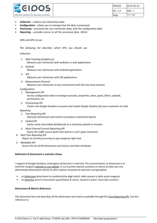 PRJDOC 2016-05-23
ED. 1.0 REV. 1
Page 11 / 116
© 2016 Eidos s.r.l. Via G. della Rossa, 15 60035 Jesi (AN) - PIVA 01463880425 http://www.gruppoeidos.it
• Collection – collects user-interaction data.
• Configuration – allows you to manage how the data is processed.
• Processing – processes the user-interaction data, with the configuration data.
• Reporting – provides access to all the processed data. Which
SDKs and APIs to use
The following list describes which APIs you should use.
Collection
1. Web Tracking (analytics.js)
Measure user interaction with websites or web applications.
2. Android
Measure user interaction with Android applications.
3. iOS
Measure user interaction with iOS applications.
4. Measurement Protocol
Measure user interaction in any environment with this low-level protocol.
Configuration
1. Management API
Access configuration data to manage accounts, properties, views, goals, filters, uploads,
permissions, etc.
2. Provisioning API
Create new Google Analytics accounts and enable Google Analytics for your customers at scale.
Reporting
1. Core Reporting API
Query for dimensions and metrics to produce customized reports.
2. Embed API
Easily create and embed dashboards on a 3rd party website in minutes.
3. Multi-Channel Funnels Reporting API
Query the traffic source paths that lead to a user's goal conversion.
4. Real Time Reporting API
Report on activity occurring on your property right now.
5. Metadata API
Access the list of API dimensions and metrics and their attributes
Definizioni di dimensioni e metriche chiave
I rapporti di Google Analytics contengono dimensioni e metriche. Più comunemente, le dimensioni e le
metriche vengono indicate in una tabella, in cui la prima colonna contiene un elenco di valori per una
determinata dimensione mentre le altre colonne mostrano le metriche corrispondenti.
• Le dimensioni descrivono le caratteristiche degli utenti, delle sessioni e delle azioni eseguite.
• Le metriche sono le misurazioni quantitative di utenti, sessioni e azioni. Sono dati numerici.
Dimensions & Metrics Reference
This document lists and describes all the dimensions and metrics available through the Core Reporting API. Use this
reference to:
 