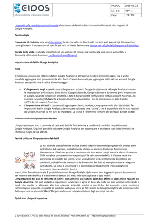 PRJDOC 2016-05-23
ED. 1.0 REV. 1
Page 112 / 116
© 2016 Eidos s.r.l. Via G. della Rossa, 15 60035 Jesi (AN) - PIVA 01463880425 http://www.gruppoeidos.it
I rapporti sulle canalizzazioni multicanale si occupano delle visite dirette in modo diverso ad altri rapporti di
Google Analytics.
Terminologia
Frequenza di rimbalzo: una sola interazione che si conclude con l'uscita dal tuo sito web. Alcuni tipi di interazioni,
come gli eventi, ti consentono di specificare se la richiesta deve essere inclusa nel calcolo della frequenza di rimbalzo.
Durata della visita: la durata predefinita di una visita è 30 minuti, ma tale durata può essere aumentata o
diminuita utilizzando il metodo _setSessionCookieTimeout.
Importazione di dati in Google Analytics
Note
Il modo più comune per ottenere dati in Google Analytics è attraverso il codice di monitoraggio, ma è anche
possibile aggiungere dati provenienti da altre fonti. Ci sono due modi per aggiungere i dati nel tuo account Google
Analytics senza utilizzare il codice di monitoraggio:
• Collegamento degli account: puoi collegare vari prodotti Google direttamente a Google Analytics tramite
le impostazioni dell'account. Sono inclusi Google AdWords, Google AdSense e Strumenti per i Webmaster
di Google. Quando colleghi un prodotto, i dati di tale prodotto confluiscono nel tuo account Analytics. Ad
esempio, se colleghi AdWords a Google Analytics, visualizzerai i clic, le impressioni e i dati di costo
AdWords nei rapporti Analytics.
• L'importazione dei dati ti consente di aggiungere clienti, prodotti, campagne e molti altri tipi di dati. Per
importare i dati in Google Analytics, deve essere utilizzata una "chiave", che è disponibile sia nei dati raccolti
da Google Analytics sia nei dati da importare. La chiave è l'elemento comune che collega i due set di dati.
Informazioni sull'importazione dei dati
L'importazione dei dati ti consente di caricare i dati da fonti esterne e combinarli con i dati raccolti tramite
Google Analytics. È quindi possibile utilizzare Google Analytics per organizzare e analizzare tutti i dati in modi che
riflettono meglio la tua attività.
Perché utilizzare l'importazione dei dati?
La tua azienda probabilmente utilizza diversi sistemi e strumenti per gestire le diverse aree
dell'attività. Ad esempio, probabilmente utilizza un sistema Customer Relationship
Management (CRM) per gestire e monitorare le interazioni con gli utenti e clienti. Il sistema
CRM potrebbe contenere informazioni quali la valutazione fedeltà, il lifetime value e le
preferenze di prodotti dei clienti. Se sei un publisher web, lo strumento di gestione dei
contenuti probabilmente memorizza le dimensioni dei dati ad esempio autore e categoria
dell'articolo. Se la tua è un'attività di e-commerce, probabilmente crei cataloghi che
descrivono i tuoi prodotti in base a
prezzi, stile, formati e così via. E probabilmente usi Google Analytics (altrimenti non leggeresti questo documento)
per monitorare il traffico e il rendimento dei tuoi siti web, delle tue appliance o app mobili.
L'importazione dei dati ti consente di unire i dati generati dai sistemi aziendali offline ai dati online raccolti da
Google Analytics. Ciò può aiutarti a organizzare, analizzare e agire in base alla vista dei dati unificati utilizzando i
modi che meglio si allineano alle tue esigenze aziendali uniche e specifiche. Ad esempio, come mostrato
nell'immagine seguente, in qualità di publisher web puoi unire gli hit raccolti da Google Analytics alle dimensioni dei
dati esportate dai sistemi CMS e CRM per analizzare i relativi contributi degli autori al tuo sito.
Tipi di dati che puoi importare
 
