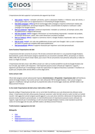 PRJDOC 2016-05-23
ED. 1.0 REV. 1
Page 113 / 116
© 2016 Eidos s.r.l. Via G. della Rossa, 15 60035 Jesi (AN) - PIVA 01463880425 http://www.gruppoeidos.it
L'importazione dei dati supporta il caricamento dei seguenti tipi di dati
• Dati utente: importa i metadati sull'utente, quali la valutazione fedeltà o il lifetime value del cliente, e
utilizza questi valori con la segmentazione e il remarketing di Google Analytics.
• Dati della campagna: utilizza gli ID di monitoraggio della campagna e importa le dimensioni relative alla
campagna pubblicitaria, ad esempio Sorgente e Mezzo, consentendoti di ampliare e riutilizzare i codici
campagna non Google esistenti.
• Dati sui contenuti: raggruppa i contenuti importando i metadati sui contenuti, ad esempio autore, data
di pubblicazione e categoria dell'articolo.
• Dati dei prodotti: ottieni maggiori informazioni sul merchandising importando i metadati dei prodotti,
ad esempio dimensione, colore, stile o altre dimensioni correlate ai prodotti.
• Dati sui rimborsi: allinea i rapporti e-commerce interni a Google Analytics importando i dati sui rimborsi
e-commerce.
• Dati di costo: includi i clic sulla rete pubblicitaria di terze parti (non Google) i dati su costi e impressioni
per avere un quadro più completo della spesa pubblicitaria.
• Dati personalizzati: offrono il supporto necessario per importare i set di dati personalizzati.
Come funziona l'importazione dei dati
L'importazione dei dati consente di caricare i file di testo contenenti dati esterni in una proprietà Google Analytics.
Generalmente, queste informazioni vengono esportate da uno strumento aziendale offline, ad esempio un sistema
CRM o CMS. Nel caso di volumi di dati ridotti, puoi creare il file di caricamento manualmente utilizzando un editor di
testo o un foglio di calcolo.
L'importazione dei dati unisce i dati offline caricati con i dati sui risultati predefiniti raccolti da Google Analytics dai
tuoi siti web, app mobili o altri dispositivi. I dati importati possono essere utilizzati per migliorare i rapporti, i
segmenti e gli elenchi per il remarketing in modi che rispecchiano le esigenze di business e aziendali. Il risultato è un
quadro più completo delle attività offline e online degli utenti.
Come caricare i dati
I file di dati vengono caricati selezionando l'opzione Amministratore > (Proprietà) > Importazione dati nell'interfaccia
utente di Google Analytics. Puoi anche caricare i dati utilizzando l'API di Google Analytics. I dati caricati vengono
aggiunti o modificano i dati già raccolti per la proprietà dal codice di monitoraggio JavaScript, dall'SDK mobile o dal
Measurement Protocol.
In che modo l'importazione dei dati unisce i dati online e offline
Quando configuri l'importazione dei dati, crei un set di dati che definisce una o più dimensioni da utilizzare come
chiave. L'importazione dei dati utilizza questa chiave per associare i valori dei dati caricati ai valori nei dati sui risultati
raccolti. I dati aggiuntivi caricati vengono quindi aggiunti a una o più viene metriche o dimensioni di importazione, che
possono essere standard o personalizzate. Le metriche/dimensioni di importazione possono essere utilizzate nei
rapporti, negli elenchi per il remarketing e in altri strumenti Google Analytics insieme ai dati standard raccolti dal
codice di monitoraggio del sito web, dall'SDK mobile o dal Measurement Protocol.
Trasformazione e aggregazione dei dati
Bibliografia
• Filtri
• Obiettivi
• Raggruppamento di canali
• Raggruppamento di contenuti
 