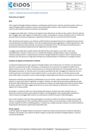 PRJDOC 2016-05-23
ED. 1.0 REV. 1
Page 115 / 116
© 2016 Eidos s.r.l. Via G. della Rossa, 15 60035 Jesi (AN) - PIVA 01463880425 http://www.gruppoeidos.it
PARTE 9 – PRINCIPI DELLA PIATTAFORMA: RAPPORTI
Panoramica sui rapporti
Note
Tutti i rapporti di Google Analytics si basano su combinazioni di dimensioni e metriche. Quando visualizzi i dati in un
rapporto Google Analytics standard, la prima colonna della tabella contiene i valori relativi a una dimensione
mentre le altre colonne mostrano le metriche corrispondenti.
La maggior parte delle volte, l'interfaccia dei rapporti viene utilizzata per accedere ai dati, poiché è facile da utilizzare
per la maggior parte delle esigenze di reportistica e analisi. Si può pensare a questa interfaccia come un livello al di
sopra dei dati che consente di organizzare, segmentare e filtrare i dati con una serie di strumenti di analisi.
Oltre all'interfaccia dei rapporti, puoi utilizzare un'API (interfaccia di programmazione di un'applicazione) per estrarre
i dati direttamente da Google Analytics. Con le API di programmazione puoi aggiungere in modo programmatico i dati
di analisi alle applicazioni personalizzate, ad esempio una dashboard interna. Ciò contribuisce ad automatizzare e
personalizzare la procedura di generazione dei rapporti per la vostra attività.
La maggior parte delle volte, quando richiedi i dati dall'interfaccia dei rapporti o con le API, li ricevi quasi
immediatamente. Tuttavia, in alcuni casi in cui richiedi dati complessi, Google Analytics utilizza un processo
chiamato campionamento. Il campionamento consente a Google Analytics di recuperare i dati in modo più veloce
ed evitare così che trascorra un lungo lasso di tempo tra la richiesta dei dati e il momento in cui vengono ricevuti.
Creazione di rapporti con dimensioni e metriche
I componenti fondamentali di ogni rapporto in Google Analytics sono le dimensioni e le metriche. Una dimensione
descrive le caratteristiche dei dati. Ad esempio, una dimensione di una sessione è la sorgente di traffico che ha
portato l'utente al tuo sito. Inoltre, una dimensione di un'interazione dell'utente con il sito potrebbe essere il nome
della pagina visualizzata. Le metriche sono le misurazioni quantitative dei dati. Conteggiano la frequenza con cui si
verificano gli eventi, ad esempio il numero totale di utenti su un sito web o un'app. Le metriche possono anche
essere delle medie, ad esempio il numero medio di pagine visitate dagli utenti durante una sessione sul tuo sito web.
Dimensioni e metriche sono utilizzate in combinazione le une con le altre. I valori di dimensioni e metriche e le
relazioni tra questi valori danno il significato ai rapporti. Tuttavia, non ogni metrica può essere combinata con ogni
dimensione. Ogni dimensione e metrica ha una portata che si allinea a un livello di gerarchia di dati di analisi a livello
di utente, sessione o hit. Nella maggior parte dei casi, ha senso solo combinare le dimensioni e le metriche nei
rapporti con lo stesso ambito.
Ad esempio, il numero di visite è una metrica basata sulla sessione, pertanto può essere utilizzata solo con
dimensioni a livello di sessione quali sorgente di traffico o località geografica. Non sarebbe logico combinare la
metrica relativa al conteggio delle visite con una dimensione a livello di hit quale il titolo della pagina.
Ecco un altro esempio: la metrica Tempo sulla pagina è una metrica a livello di hit. Misura il tempo trascorso dagli
utenti su una pagina del sito. Non è possibile utilizzare questa metrica con una dimensione a livello di sessione, ad
esempio sorgente di traffico o località geografica. In questo caso, sarebbe necessario utilizzare una metrica relativa al
tempo basata sulla sessione, quale Durata media della visita.
API dei rapporti
Le API dei rapporti di Google Analytics consentono di risparmiare tempo automatizzando le attività di reportistica
complesse. Ad esempio, puoi utilizzare le API per integrare i propri dati aziendali con Google Analytics e costruire
cruscotti personalizzati.
 