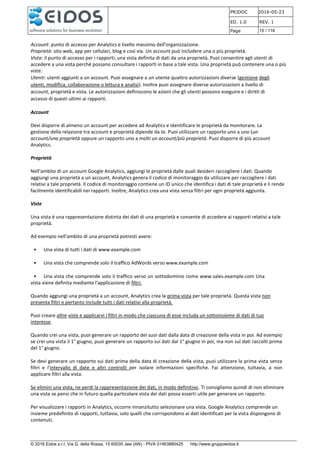 PRJDOC 2016-05-23
ED. 1.0 REV. 1
Page 15 / 116
© 2016 Eidos s.r.l. Via G. della Rossa, 15 60035 Jesi (AN) - PIVA 01463880425 http://www.gruppoeidos.it
Account: punto di accesso per Analytics e livello massimo dell'organizzazione.
Proprietà: sito web, app per cellulari, blog e così via. Un account può includere una o più proprietà.
Vista: il punto di accesso per i rapporti; una vista definita di dati da una proprietà. Puoi consentire agli utenti di
accedere a una vista perché possano consultare i rapporti in base a tale vista. Una proprietà può contenere una o più
viste.
Utenti: utenti aggiunti a un account. Puoi assegnare a un utente quattro autorizzazioni diverse (gestione degli
utenti, modifica, collaborazione o lettura e analisi). Inoltre puoi assegnare diverse autorizzazioni a livello di
account, proprietà e vista. Le autorizzazioni definiscono le azioni che gli utenti possono eseguire e i diritti di
accesso di questi ultimi ai rapporti.
Account
Devi disporre di almeno un account per accedere ad Analytics e identificare le proprietà da monitorare. La
gestione della relazione tra account e proprietà dipende da te. Puoi utilizzare un rapporto uno a uno (un
account/una proprietà oppure un rapporto uno a molti un account/più proprietà. Puoi disporre di più account
Analytics.
Proprietà
Nell'ambito di un account Google Analytics, aggiungi le proprietà dalle quali desideri raccogliere i dati. Quando
aggiungi una proprietà a un account, Analytics genera il codice di monitoraggio da utilizzare per raccogliere i dati
relativi a tale proprietà. Il codice di monitoraggio contiene un ID unico che identifica i dati di tale proprietà e li rende
facilmente identificabili nei rapporti. Inoltre, Analytics crea una vista senza filtri per ogni proprietà aggiunta.
Viste
Una vista è una rappresentazione distinta dei dati di una proprietà e consente di accedere ai rapporti relativi a tale
proprietà.
Ad esempio nell'ambito di una proprietà potresti avere:
• Una vista di tutti i dati di www.example.com
• Una vista che comprende solo il traffico AdWords verso www.example.com
• Una vista che comprende solo il traffico verso un sottodominio come www.sales.example.com Una
vista viene definita mediante l'applicazione di filtri.
Quando aggiungi una proprietà a un account, Analytics crea la prima vista per tale proprietà. Questa vista non
presenta filtri e pertanto include tutti i dati relativi alla proprietà.
Puoi creare altre viste e applicarvi i filtri in modo che ciascuna di esse includa un sottoinsieme di dati di tuo
interesse.
Quando crei una vista, puoi generare un rapporto dei suoi dati dalla data di creazione della vista in poi. Ad esempio
se crei una vista il 1° giugno, puoi generare un rapporto sui dati dal 1° giugno in poi, ma non sui dati raccolti prima
del 1° giugno.
Se devi generare un rapporto sui dati prima della data di creazione della vista, puoi utilizzare la prima vista senza
filtri e l'intervallo di date e altri controlli per isolare informazioni specifiche. Fai attenzione, tuttavia, a non
applicare filtri alla vista.
Se elimini una vista, ne perdi la rappresentazione dei dati, in modo definitivo. Ti consigliamo quindi di non eliminare
una vista se pensi che in futuro quella particolare vista dei dati possa esserti utile per generare un rapporto.
Per visualizzare i rapporti in Analytics, occorre innanzitutto selezionare una vista. Google Analytics comprende un
insieme predefinito di rapporti, tuttavia, solo quelli che corrispondono ai dati identificati per la vista dispongono di
contenuti.
 