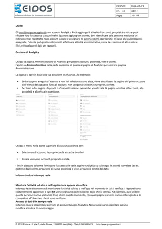 PRJDOC 2016-05-23
ED. 1.0 REV. 1
Page 16 / 116
© 2016 Eidos s.r.l. Via G. della Rossa, 15 60035 Jesi (AN) - PIVA 01463880425 http://www.gruppoeidos.it
Utenti
Gli utenti vengono aggiunti a un account Analytics. Puoi aggiungerli a livello di account, proprietà o vista e puoi
rifiutare loro l'accesso a ciascun livello. Quando aggiungi un utente, devi identificare tale persona mediante un
indirizzo email registrato negli account Google e assegnare le autorizzazioni appropriate. In base alle autorizzazioni
assegnate, l'utente può gestire altri utenti, effettuare attività amministrative, come la creazione di altre viste e
filtri, e visualizzare i dati dei rapporti.
Gestione di Analytics
Utilizza la pagina Amministrazione di Analytics per gestire account, proprietà, viste e utenti.
Fai clic su Amministrazione nella parte superiore di qualsiasi pagina di Analytics per aprire la pagina
Amministrazione.
La pagina si apre in base alla tua posizione in Analytics. Ad esempio:
• Se hai appena eseguito l'accesso e non hai selezionato una vista, viene visualizzata la pagina del primo account
dell'elenco della pagina Tutti gli account. Non vengono selezionate proprietà o viste.
• Se fossi sulla pagina Rapporti o Personalizzazione, verrebbe visualizzata la pagina relativa all'account, alla
proprietà e alla vista in questione.
Utilizza il menu nella parte superiore di ciascuna colonna per:
• Selezionare l'account, la proprietà e la vista che desideri
• Creare un nuovo account, proprietà o vista.
I link in ciascuna colonna forniscono l'accesso alle varie pagine Analytics su cui esegui le attività correlate (ad es.
gestione degli utenti, creazione di nuove proprietà e viste, creazione di filtri dei dati).
Informazioni su In tempo reale
Monitora l'attività sul sito o nell'applicazione appena si verifica.
In tempo reale ti consente di monitorare l'attività sul sito o nell'app nel momento in cui si verifica. I rapporti sono
costantemente aggiornati e ogni hit viene segnalato pochi secondi dopo che si verifica. Ad esempio, puoi vedere
quante persone stanno visitando il tuo sito in questo momento, con quali pagine o eventi stanno interagendo e le
conversioni all'obiettivo che si sono verificate.
Accesso ai dati di In tempo reale
In tempo reale è disponibile per tutti gli account Google Analytics. Non è necessario apportare alcuna
modifica al codice di monitoraggio.
 