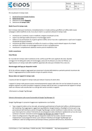PRJDOC 2016-05-23
ED. 1.0 REV. 1
Page 17 / 116
© 2016 Eidos s.r.l. Via G. della Rossa, 15 60035 Jesi (AN) - PIVA 01463880425 http://www.gruppoeidos.it
Per visualizzare In tempo reale:
1. Accedi all'account Google Analytics.
2. Carica la tua vista.
3. Seleziona la scheda Rapporti.
4. Selezionare In tempo reale.
Modi d'uso di In tempo reale
Con In tempo reale puoi monitorare, immediatamente e in modo continuo, gli effetti sul traffico delle nuove
campagne e delle modifiche al sito. Ecco alcuni modi in cui potresti utilizzare In tempo reale:
• monitorare se i contenuti, nuovi e modificati, vengono visualizzati sul sito
• capire l'uso dell'app mobile attraverso il monitoraggio eventi
• vedere se una promozione di un giorno genera traffico verso il tuo sito o applicazione e quali sono le pagine
visualizzate da questi visitatori
• monitorare gli effetti immediati sul traffico di un post su un blog o social network oppure di un tweet
• verificare che il codice di monitoraggio funzioni sul sito o sull'applicazione
• monitorare i completamenti obiettivo mentre provi le modifiche al sito
Limiti e avvertenze
Viste filtrate
Se i tuoi dati di In tempo reale ti sembrano errati, verifica quali filtri sono applicati alla vista. Quando
correggi errori di debug del codice di monitoraggio, assicurati di utilizzare una vista non filtrata. La
registrazione su In tempo reale delle modifiche apportate alle viste può richiedere fino a due ore.
Monitoraggio dell'app per dispositivi mobili
Gli hit da cellulare vengono raggruppati per preservare la durata della batteria e pertanto potresti riscontrare dei
ritardi. Il raggruppamento di solito avviene nel giro di qualche minuto.
Nessun dato nei rapporti In tempo reale
L'assenza di dati nei rapporti In tempo reale può indicare l'assenza di utenti attivi.
I rapporti In tempo reale possono essere momentaneamente sospesi nelle viste che non hai visitato di recente, ma
vengono riattivati una volta consultato il rapporto In tempo reale di tali viste. La sospensione dei rapporti In tempo
reale non influisce sulla raccolta dati e su tutti gli altri servizi correlati ai rapporti.
Informazioni su Google Tag Manager
Ulteriori informazioni sulle nuove funzionalità di Google Tag Manager V2.
Google Tag Manager ti consente di aggiornare rapidamente e con facilità:
• Tag e snippet di codice sul tuo sito web, ad esempio quelli destinati all'analisi del traffico e all'ottimizzazione
del marketing. Puoi aggiungere e aggiornare tag AdWords, Google Analytics, Floodlight e di terze parti o tag
personalizzati dall'interfaccia utente di Google Tag Manager anziché modificare il codice del sito. In tal modo,
puoi ridurre gli errori, evitare l'intervento di uno sviluppatore web e distribuire rapidamente sul tuo sito nuovi
contenuti o funzioni. Consulta la sezione Google Tag Manager per il Web di seguito.
• Valori di configurazione e flag delle app per dispositivi mobili che hai creato. Anziché ricreare e
implementare nuovi programmi binari, puoi utilizzare l'interfaccia di Google Tag Manager per
modificare i valori di configurazione (ad esempio timeout, posizione dell'annuncio, dinamiche di
 