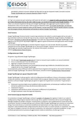 PRJDOC 2016-05-23
ED. 1.0 REV. 1
Page 18 / 116
© 2016 Eidos s.r.l. Via G. della Rossa, 15 60035 Jesi (AN) - PIVA 01463880425 http://www.gruppoeidos.it
giocabilità) e attivare le funzioni abilitate dai flag nelle tue app per dispositivi mobili. Consulta la sezione
Google Tag Manager per le app per dispositivi mobili di seguito.
Che cos'è un tag?
Un "tag" nel contesto del web marketing e dell'analisi dei dati web è uno snippet di codice generalmente studiato
per inviare informazioni dal tuo sito web o dalla tua app a un servizio di terze parti come Google Analytics. Se non
utilizzi una soluzione di gestione dei tag come Google Tag Manager, devi aggiungere questi snippet di codice
direttamente ai file sul tuo sito web o nella tua app per dispositivi mobili. Con Google Tag Manager, non devi più
gestire ciascuno di questi snippet di codice nei file sorgente, ma devi specificare i tag che desideri attivare e quando
vuoi che vengano attivati, direttamente nell'interfaccia utente di Google Tag Manager.
Come funziona
Google Tag Manager funziona tramite il proprio tag contenitore che collochi su tutte le pagine del tuo sito web. Il
tag contenitore sostituisce tutti gli altri tag sul tuo sito, compresi i tag di AdWords, Google Analytics, Floodlight e di
terze parti. (Visualizza un elenco dei tag supportati.) Una volta che il tag contenitore di Google Tag Manager è stato
aggiunto al tuo sito, gli altri tag vengono aggiornati, aggiunti e gestiti direttamente dall'applicazione web di Google
Tag Manager.
Il tuo account Google Tag Manager ti consente di gestire i tag per uno o più siti web. Benché sia possibile
impostare più account Google Tag Manager da un solo account Google, in genere occorre un solo account Google
Tag Manager per azienda o organizzazione. Per ulteriori informazioni, consulta la
sezione Configurazione e flusso di lavoro.
Configurazione per il Web
Per gestire i tag utilizzando Google Tag Manager:
• Vai alla pagina tagmanager.google.com per creare un account (o per accedere a un account esistente).
• Crea un contenitore per il tuo sito nell'account.
• Aggiungi lo snippet contenitore al tuo sito.
• Migra qualsiasi tag impostato come hardcoded (ad esempio tag di AdWords o DoubleClick) dal codice
sorgente del tuo sito a Google Tag Manager.
Successivamente, potrai effettuare tutte le operazioni future di gestione dei tag del tuo sito tramite l'interfaccia
utente di Google Tag Manager. Per ulteriori informazioni, consulta la sezione Configurazione e flusso di lavoro.
Google Tag Manager per app per dispositivi mobili
Google Tag Manager è utile per gestire i valori di configurazione da modificare in futuro o che possono cambiare
in base alle condizioni. Anziché definire valori costanti nella tua app per dispositivi mobili, puoi rendere i valori
dinamici e utilizzare Google Tag Manager per gestire le regole che ne governano la variazione. Tra gli esempi vi
sono:
• Dimensioni e posizioni degli annunci pubblicati nella tua applicazione, ad esempio per modificare l'altezza
del banner pubblicitario in base alle dimensioni dello schermo.
• Impostazioni di gioco.
• Impostazioni dell'interfaccia utente, ad esempio le differenze tra le piattaforme.
• Stringhe localizzate in base alla lingua del dispositivo.
Come funziona (app per dispositivi mobili)
Un contenitore in Google Tag Manager contiene le variabili e gli attivatori che regolano il modo in cui i valori di
configurazione e flag vengono impostati nella tua app. Sei tu a gestire il contenitore dal tuo account Google Tag
Manager (modifica di variabili e attivatori, visualizzazione in anteprima, test e pubblicazione di nuove versioni del
contenitore). Durante lo sviluppo dell'app, puoi utilizzare l'SDK di Google Tag Manager per associare un contenitore
all'app. Puoi anche fornire un contenitore predefinito da implementare con l'app. Questo viene utilizzato per
impostare i valori predefiniti della configurazione fino alla prima volta in cui viene scaricato un contenitore. Una volta
che l'app si è collegata a Internet e ha scaricato il contenitore, non utilizza più il contenitore predefinito. Le app
verificano periodicamente la presenza di aggiornamenti relativi al contenitore, di solito ogni 12 ore.
 