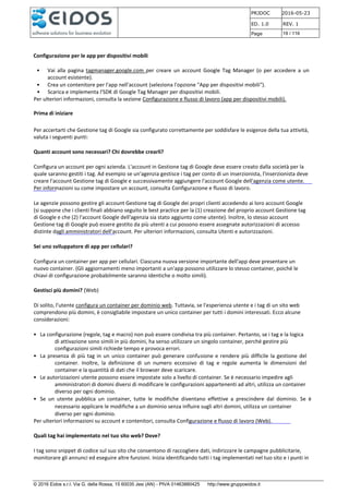 PRJDOC 2016-05-23
ED. 1.0 REV. 1
Page 19 / 116
© 2016 Eidos s.r.l. Via G. della Rossa, 15 60035 Jesi (AN) - PIVA 01463880425 http://www.gruppoeidos.it
Configurazione per le app per dispositivi mobili
• Vai alla pagina tagmanager.google.com per creare un account Google Tag Manager (o per accedere a un
account esistente).
• Crea un contenitore per l'app nell'account (seleziona l'opzione "App per dispositivi mobili").
• Scarica e implementa l'SDK di Google Tag Manager per dispositivi mobili.
Per ulteriori informazioni, consulta la sezione Configurazione e flusso di lavoro (app per dispositivi mobili).
Prima di iniziare
Per accertarti che Gestione tag di Google sia configurato correttamente per soddisfare le esigenze della tua attività,
valuta i seguenti punti:
Quanti account sono necessari? Chi dovrebbe crearli?
Configura un account per ogni azienda. L'account in Gestione tag di Google deve essere creato dalla società per la
quale saranno gestiti i tag. Ad esempio se un'agenzia gestisce i tag per conto di un inserzionista, l'inserzionista deve
creare l'account Gestione tag di Google e successivamente aggiungere l'account Google dell'agenzia come utente.
Per informazioni su come impostare un account, consulta Configurazione e flusso di lavoro.
Le agenzie possono gestire gli account Gestione tag di Google dei propri clienti accedendo ai loro account Google
(si suppone che i clienti finali abbiano seguito le best practice per la (1) creazione del proprio account Gestione tag
di Google e che (2) l'account Google dell'agenzia sia stato aggiunto come utente). Inoltre, lo stesso account
Gestione tag di Google può essere gestito da più utenti a cui possono essere assegnate autorizzazioni di accesso
distinte dagli amministratori dell'account. Per ulteriori informazioni, consulta Utenti e autorizzazioni.
Sei uno sviluppatore di app per cellulari?
Configura un container per app per cellulari. Ciascuna nuova versione importante dell'app deve presentare un
nuovo container. (Gli aggiornamenti meno importanti a un'app possono utilizzare lo stesso container, poiché le
chiavi di configurazione probabilmente saranno identiche o molto simili).
Gestisci più domini? (Web)
Di solito, l'utente configura un container per dominio web. Tuttavia, se l'esperienza utente e i tag di un sito web
comprendono più domini, è consigliabile impostare un unico container per tutti i domini interessati. Ecco alcune
considerazioni:
• La configurazione (regole, tag e macro) non può essere condivisa tra più container. Pertanto, se i tag e la logica
di attivazione sono simili in più domini, ha senso utilizzare un singolo container, perché gestire più
configurazioni simili richiede tempo e provoca errori.
• La presenza di più tag in un unico container può generare confusione e rendere più difficile la gestione del
container. Inoltre, la definizione di un numero eccessivo di tag e regole aumenta le dimensioni del
container e la quantità di dati che il browser deve scaricare.
• Le autorizzazioni utente possono essere impostate solo a livello di container. Se è necessario impedire agli
amministratori di domini diversi di modificare le configurazioni appartenenti ad altri, utilizza un container
diverso per ogni dominio.
• Se un utente pubblica un container, tutte le modifiche diventano effettive a prescindere dal dominio. Se è
necessario applicare le modifiche a un dominio senza influire sugli altri domini, utilizza un container
diverso per ogni dominio.
Per ulteriori informazioni su account e contenitori, consulta Configurazione e flusso di lavoro (Web).
Quali tag hai implementato nel tuo sito web? Dove?
I tag sono snippet di codice sul suo sito che consentono di raccogliere dati, indirizzare le campagne pubblicitarie,
monitorare gli annunci ed eseguire altre funzioni. Inizia identificando tutti i tag implementati nel tuo sito e i punti in
 