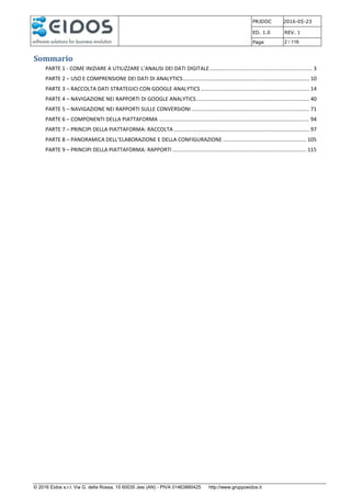 PRJDOC 2016-05-23
ED. 1.0 REV. 1
Page 2 / 116
© 2016 Eidos s.r.l. Via G. della Rossa, 15 60035 Jesi (AN) - PIVA 01463880425 http://www.gruppoeidos.it
Sommario
PARTE 1 - COME INIZIARE A UTILIZZARE L’ANALISI DEI DATI DIGITALE..................................................................... 3
PARTE 2 – USO E COMPRENSIONE DEI DATI DI ANALYTICS..................................................................................... 10
PARTE 3 – RACCOLTA DATI STRATEGICI CON GOOGLE ANALYTICS ......................................................................... 14
PARTE 4 – NAVIGAZIONE NEI RAPPORTI DI GOOGLE ANALYTICS............................................................................ 40
PARTE 5 – NAVIGAZIONE NEI RAPPORTI SULLE CONVERSIONI ............................................................................... 71
PARTE 6 – COMPONENTI DELLA PIATTAFORMA ..................................................................................................... 94
PARTE 7 – PRINCIPI DELLA PIATTAFORMA: RACCOLTA ........................................................................................... 97
PARTE 8 – PANORAMICA DELL’ELABORAZIONE E DELLA CONFIGURAZIONE ........................................................ 105
PARTE 9 – PRINCIPI DELLA PIATTAFORMA: RAPPORTI .......................................................................................... 115
 