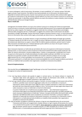 PRJDOC 2016-05-23
ED. 1.0 REV. 1
Page 21 / 116
© 2016 Eidos s.r.l. Via G. della Rossa, 15 60035 Jesi (AN) - PIVA 01463880425 http://www.gruppoeidos.it
Le macro contengono i valori di esecuzione. Ad esempio, la macro predefinita "url" contiene sempre l'URL della
pagina caricata in quel momento. Puoi definire macro personalizzate con le informazioni che devono essere
disponibili al momento dell'esecuzione. Queste macro potranno poi essere utilizzate nelle condizioni delle regole o
per trasferire le informazioni ai tag. Ad esempio, potresti definire una macro che contiene il prezzo di un articolo che
l'utente sta esaminando. In alternativa, potresti definire una macro che contiene un valore costante, come la stringa
dell'identificativo dell'account Google Analytics.
Macro e livello dati
Immaginiamo che desideri definire una macro che contiene il prezzo di un articolo che l'utente sta esaminando.
Come fa la macro a conoscere il prezzo dell'articolo al momento dell'esecuzione? Può recuperarlo dall'oggetto livello
dati del tuo codice sorgente. Per impostare un oggetto livello dati che contenga l'informazione avrai bisogno
dell'aiuto dello sviluppatore del sito. Il livello dati è un oggetto che contiene tutte le informazioni che desideri
trasmettere a Google Tag Manager. Queste informazioni vengono trasmesse tramite le macro. Le macro possono poi
fornire le informazioni dove servono (nelle regole, ad esempio), per determinare se i tag debbano attivarsi o meno.
Supponiamo, ad esempio, che desideri attivare un tag di remarketing sulla Rete Display di Google ogni qualvolta
un visitatore spende più di € 100 sul tuo sito. La regola che attiva il tag dovrà conoscere il valore della transazione
del visitatore per determinare se supera o meno € 100. Per definire questa condizione, potresti inserire il valore
della transazione nel livello dati (con il metodo dataLayer.push) e definire una macro che recuperi il valore in
modo che la regola di attivazione possa esaminarlo.
Non è necessario impostare un livello dati per permettere alle macro di recuperare le informazioni al momento
dell'esecuzione. Le macro possono anche recuperare le informazioni direttamente dalle variabili JavaScript e dal
DOM. Per ulteriori informazioni, consulta la pagina Macro. Tuttavia, in linea generale, è preferibile che le macro
recuperino le informazioni da un livello dati piuttosto che dalle variabili JavaScript o dal DOM. Se le tue macro
dipendono da specifiche variabili o da elementi DOM e tali variabili o elementi cambiano nel corso degli
aggiornamenti dei siti, le macro potrebbero non funzionare più. La creazione di un riferimento a tutte le
informazioni pertinenti in un livello dati riduce al minimo la probabilità che si verifichi questo problema, permette di
definire un modello di dati accessibile e ben organizzato e semplifica la risoluzione dei problemi.
Scenari di implementazione
Che cosa devi fare per implementare Google Tag Manager sul tuo sito? Essenzialmente, è possibile
immaginare tre scenari di implementazione.
• Se i tuoi tag devono attivarsi solo quando le pagine si caricano (ad es. non devono attivarsi in risposta alle
interazioni degli utenti sulla pagina) e non hanno bisogno di informazioni oltre all'URL e al referrer, è
sufficiente aggiungere lo snippet contenitore in ogni pagina del sito.
• Se i tuoi tag si devono attivare solo quando le pagine si caricano, ma hanno bisogno di informazioni oltre all'URL e
al referrer, potrebbe essere necessario aggiungere codice che crei un livello dati e vi inserisca le
informazioni. Questo codice deve essere aggiunto sopra lo snippet contenitore in modo che le informazioni
del livello dati siano disponibili quando la pagina si carica. Tieni presente che ogni pagina deve disporre del
codice necessario a creare un livello dati e a inserirvi le informazioni
in quanto il livello dati non si trasferisce da una pagina all'altra.   Se le informazioni necessarie al
caricamento della pagina sono disponibili direttamente nelle variabili JavaScript e nel DOM, potrebbe non
essere necessario implementare un livello dati. Tuttavia, il recupero diretto delle informazioni dalle variabili
JavaScript e dal DOM dovrebbe essere considerato una soluzione intermedia. La soluzione migliore è
impostare un livello dati che contiene le informazioni necessarie. La creazione di un riferimento a tutte le
informazioni in un livello dati permette di definire un modello di dati accessibile e ben organizzato e
semplifica la risoluzione dei problemi.
• Se i dati che desideri raccogliere o utilizzare per attivare un tag non sono disponibili prima che sia terminata
l'interazione dell'utente con la pagina (ad es. desideri attivare un tag in risposta all'interazione di un utente
e non semplicemente quando si carica la pagina), dovrai aggiungere un codice che inserisce i dati nel livello
dati. Ad esempio, potresti inserirvi i metadati associati a un video riprodotto da un utente, il colore di un
prodotto (ad es. un'automobile) personalizzato dall'utente oppure gli URL di destinazione dei link
 