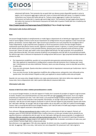 PRJDOC 2016-05-23
ED. 1.0 REV. 1
Page 22 / 116
© 2016 Eidos s.r.l. Via G. della Rossa, 15 60035 Jesi (AN) - PIVA 01463880425 http://www.gruppoeidos.it
selezionati dall'utente. Tieni presente che se questi dati non devono essere disponibili quando si carica la
pagina, non è necessario aggiungere codice per creare un'istanza del livello dati stesso. Lo snippet di codice
contenitore crea l'istanza del livello dati per te. Tuttavia, dovrai aggiungere il codice che inserisce le
informazioni nel livello dati in risposta agli eventi degli utenti. Tieni presente che ogni pagina deve disporre
del codice che inserisce le informazioni necessarie nel livello dati in quanto il livello dati non si trasferisce da
una pagina all'altra.
https://support.google.com/tagmanager/topic/2772416?hl=it faq su Google tag manager.
Informazioni sulla struttura dell'account
Note
Un account Google Analytics è semplicemente un modo logico a disposizione di un'attività per raggruppare i dati di
tutte le risorse digitali. Esistono anche alcune impostazioni di configurazione che puoi applicare a tutto l'account per
gestire, ad esempio, l'accesso degli utenti. Ogni account può contenere una o più proprietà che raccolgono dati in
modo indipendente. A ogni proprietà viene assegnato un ID di tracciamento univoco che dice Google Analytics
esattamente quali dati devono essere raccolti, registrati e presentati insieme. In genere, si creano account separati
per attività commerciali uniche o unità aziendali distinte, pertanto puoi creare proprietà uniche all'interno di tale
account per i diversi siti web, app mobili o altre risorse digitali dell'attività. Per ogni proprietà, hai la possibilità di
creare viste diverse dei dati. Una vista consente di definire una prospettiva unica dei dati di una proprietà principale.
Per definire ogni vista si utilizzano le impostazioni di configurazione dell'account. Ogni proprietà dovrebbe disporre di
almeno tre viste.
• Per impostazione predefinita, quando crei una proprietà viene generata automaticamente una vista senza
filtri. Non applicare le impostazioni o configurazioni a questa vista dal momento che è il backup per i vostri
dati. L'eliminazione di una vista è definitiva. Pertanto, avere una vista di backup, come la vista dati senza filtri,
è molto utile.
• Crea una vista principale. Questa vista deve contenere tutte le impostazioni necessarie per trasformare i dati in
informazioni utili.
• Crea una vista di prova. Se devi apportare modifiche alla configurazione, sottoponila a test utilizzando prima
questa vista. Una volta stimato l'impatto sui dati, puoi applicare la stessa modifica nella vista principale.
Quando crei una nuova vista, Google Analytics non copia automaticamente i dati storici della vista originale nella
nuova vista. Avrai a disposizione solo i dati a partire dalla data di creazione della vista.
Informazioni sulle viste
Accesso ai dati di una vista e relative personalizzazione e analisi.
In un account Google Analytics, la vista dei rapporti è il livello che ti consente di accedere ai rapporti e agli strumenti
di analisi. Analytics crea automaticamente una vista senza filtri per ogni proprietà nell'account, ma in una singola
proprietà puoi impostare più viste. Tutti i dati inviati a una proprietà Google Analytics vengono automaticamente
visualizzati in tutte le viste associate a tale proprietà. Ad esempio, se raccogli i dati da due siti web e li invii a una
proprietà, i dati dei due siti web vengono visualizzati in tutte le viste dei rapporti di tale proprietà. Questo vale anche
per i dati web e dell'app. Se raccogli i dati da un'app mobile e da un sito web e sia l'SDK sia il codice di monitoraggio
inviano i dati a una proprietà dell'account Google Analytics, tutti i dati (hit web e hit delle app) vengono visualizzati in
tutte le viste dei rapporti associate a tale proprietà.
Puoi utilizzare i filtri per personalizzare le viste e vedere solo un sottoinsieme di dati nei rapporti. Potresti, ad
esempio, avere un'unica vista per escludere tutto il traffico interno e un'altra per includere solo le attività di una
specifica directory o sottodominio del sito web. Se invii i dati web e dell'app alla stessa proprietà, ti consigliamo di
utilizzare i filtri per escludere i dati web o dell'app da determinate viste. Gli altri strumenti di reporting di Analytics,
come Obiettivi, Segmenti e Avvisi vengono tutti applicati alle singole viste. Se desideri controllare chi vede cosa, puoi
anche limitare l'accesso degli utenti a determinate viste.
Non eliminare o non aggiungere i filtri alla vista originale. Se elimini una vista, ne perdi la rappresentazione storica
dei dati. Se aggiungi i filtri a una vista, i dati esclusi non sono disponibili. Per preservare tutti i dati originali e
 