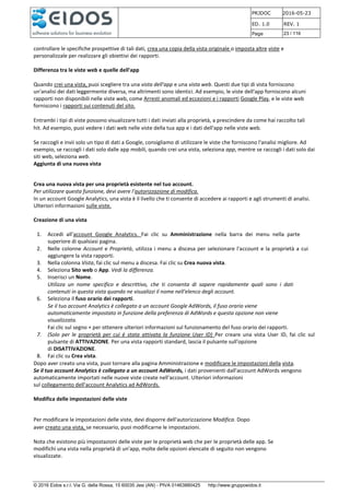 PRJDOC 2016-05-23
ED. 1.0 REV. 1
Page 23 / 116
© 2016 Eidos s.r.l. Via G. della Rossa, 15 60035 Jesi (AN) - PIVA 01463880425 http://www.gruppoeidos.it
controllare le specifiche prospettive di tali dati, crea una copia della vista originale o imposta altre viste e
personalizzale per realizzare gli obiettivi dei rapporti.
Differenza tra le viste web e quelle dell'app
Quando crei una vista, puoi scegliere tra una vista dell'app e una vista web. Questi due tipi di vista forniscono
un'analisi dei dati leggermente diversa, ma altrimenti sono identici. Ad esempio, le viste dell'app forniscono alcuni
rapporti non disponibili nelle viste web, come Arresti anomali ed eccezioni e i rapporti Google Play, e le viste web
forniscono i rapporti sui contenuti del sito.
Entrambi i tipi di viste possono visualizzare tutti i dati inviati alla proprietà, a prescindere da come hai raccolto tali
hit. Ad esempio, puoi vedere i dati web nelle viste della tua app e i dati dell'app nelle viste web.
Se raccogli e invii solo un tipo di dati a Google, consigliamo di utilizzare le viste che forniscono l'analisi migliore. Ad
esempio, se raccogli i dati solo dalle app mobili, quando crei una vista, seleziona app, mentre se raccogli i dati solo dai
siti web, seleziona web.
Aggiunta di una nuova vista
Crea una nuova vista per una proprietà esistente nel tuo account.
Per utilizzare questa funzione, devi avere l'autorizzazione di modifica.
In un account Google Analytics, una vista è il livello che ti consente di accedere ai rapporti e agli strumenti di analisi.
Ulteriori informazioni sulle viste.
Creazione di una vista
1. Accedi all'account Google Analytics. Fai clic su Amministrazione nella barra dei menu nella parte
superiore di qualsiasi pagina.
2. Nelle colonne Account e Proprietà, utilizza i menu a discesa per selezionare l'account e la proprietà a cui
aggiungere la vista rapporti.
3. Nella colonna Vista, fai clic sul menu a discesa. Fai clic su Crea nuova vista.
4. Seleziona Sito web o App. Vedi la differenza.
5. Inserisci un Nome.
Utilizza un nome specifico e descrittivo, che ti consenta di sapere rapidamente quali sono i dati
contenuti in questa vista quando ne visualizzi il nome nell'elenco degli account.
6. Seleziona il fuso orario dei rapporti.
Se il tuo account Analytics è collegato a un account Google AdWords, il fuso orario viene
automaticamente impostato in funzione della preferenza di AdWords e questa opzione non viene
visualizzata.
Fai clic sul segno + per ottenere ulteriori informazioni sul funzionamento del fuso orario dei rapporti.
7. (Solo per le proprietà per cui è stata attivata la funzione User ID) Per creare una vista User ID, fai clic sul
pulsante di ATTIVAZIONE. Per una vista rapporti standard, lascia il pulsante sull'opzione
di DISATTIVAZIONE.
8. Fai clic su Crea vista.
Dopo aver creato una vista, puoi tornare alla pagina Amministrazione e modificare le impostazioni della vista.
Se il tuo account Analytics è collegato a un account AdWords, i dati provenienti dall'account AdWords vengono
automaticamente importati nelle nuove viste create nell'account. Ulteriori informazioni
sul collegamento dell'account Analytics ad AdWords.
Modifica delle impostazioni delle viste
Per modificare le impostazioni delle viste, devi disporre dell'autorizzazione Modifica. Dopo
aver creato una vista, se necessario, puoi modificarne le impostazioni.
Nota che esistono più impostazioni delle viste per le proprietà web che per le proprietà delle app. Se
modifichi una vista nella proprietà di un'app, molte delle opzioni elencate di seguito non vengono
visualizzate.
 
