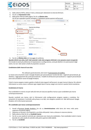 PRJDOC 2016-05-23
ED. 1.0 REV. 1
Page 26 / 116
© 2016 Eidos s.r.l. Via G. della Rossa, 15 60035 Jesi (AN) - PIVA 01463880425 http://www.gruppoeidos.it
3. Dalla colonna VISTA, utilizza il menu a discesa per selezionare la vista da eliminare.
4. Fai clic su Impostazioni vista.
5. Nella parte inferiore della pagina, fai clic su Elimina vista.
Fai clic per espandere questa immagine e individuare questa opzione nell'account.
6. Fai clic su Elimina vista nel messaggio di conferma.
Quando elimini una vista, tutti i dati associati a tale vista vengono eliminati e non possono essere recuperati.
Ciò include le eventuali preferenze di impostazione e configurazione, come gli obiettivi e le autorizzazioni degli
utenti, ma non i dati salvati a livello di proprietà o account.
Condivisione delle risorse di una vista
Per utilizzare questa funzione, devi avere l'autorizzazione di modifica.
Le risorse sono strumenti creati in Google Analytics per personalizzare l'analisi dei dati. I segmenti personalizzati, gli
obiettivi, i raggruppamenti dei canali personalizzati, i modelli di attribuzione personalizzati e i rapporti personalizzati
sono tutti considerati risorse di Google Analytics.
Tutte le risorse vengono create e gestite a livello di vista rapporti nell'account, ma ogni risorsa è diversa. Per ulteriori
informazioni su come creare e utilizzare ogni singolo tipo di risorsa, esegui una ricerca in questo Centro assistenza.
Condivisione di risorse
Puoi condividere le risorse una per volta dal menu di ciascuna specifica risorsa o puoi condividere più risorse
contemporaneamente.
Quando condividi una risorsa, solo le informazioni sulla configurazione vengono copiate e condivise. Per
consentirti di mantenere il controllo sulla privacy e sui dati, non vengono condivisi né i dati dell'account Google
Analytics né le informazioni personali.
Per condividere più risorse contemporaneamente
1. Accedi all'account Google Analytics. Fai clic su Amministrazione nella barra dei menu nella parte
superiore di qualsiasi pagina.
2. Seleziona un Account, una Proprietà e una Vista utilizzando i menu a discesa in ciascuna colonna.
3. Nella colonna Vista fai clic su Condividi risorse.
4. Fai clic su una casella di controllo per selezionare una risorsa da condividere. Puoi condividere tutte le risorse
facendo clic sulla casella di controllo nella parte superiore della tabella.
5. Fai clic su Condividi.
 