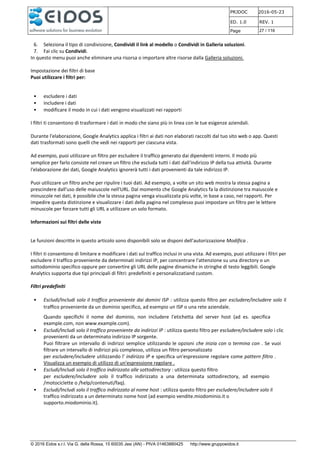 PRJDOC 2016-05-23
ED. 1.0 REV. 1
Page 27 / 116
© 2016 Eidos s.r.l. Via G. della Rossa, 15 60035 Jesi (AN) - PIVA 01463880425 http://www.gruppoeidos.it
6. Seleziona il tipo di condivisione, Condividi il link al modello o Condividi in Galleria soluzioni.
7. Fai clic su Condividi.
In questo menu puoi anche eliminare una risorsa o importare altre risorse dalla Galleria soluzioni.
Impostazione dei filtri di base
Puoi utilizzare i filtri per:
• escludere i dati
• includere i dati
• modificare il modo in cui i dati vengono visualizzati nei rapporti
I filtri ti consentono di trasformare i dati in modo che siano più in linea con le tue esigenze aziendali.
Durante l'elaborazione, Google Analytics applica i filtri ai dati non elaborati raccolti dal tuo sito web o app. Questi
dati trasformati sono quelli che vedi nei rapporti per ciascuna vista.
Ad esempio, puoi utilizzare un filtro per escludere il traffico generato dai dipendenti interni. Il modo più
semplice per farlo consiste nel creare un filtro che escluda tutti i dati dall'indirizzo IP della tua attività. Durante
l'elaborazione dei dati, Google Analytics ignorerà tutti i dati provenienti da tale indirizzo IP.
Puoi utilizzare un filtro anche per ripulire i tuoi dati. Ad esempio, a volte un sito web mostra la stessa pagina a
prescindere dall'uso delle maiuscole nell'URL. Dal momento che Google Analytics fa la distinzione tra maiuscole e
minuscole nei dati, è possibile che la stessa pagina venga visualizzata più volte, in base a caso, nei rapporti. Per
impedire questa distinzione e visualizzare i dati della pagina nel complesso puoi impostare un filtro per le lettere
minuscole per forzare tutti gli URL a utilizzare un solo formato.
Informazioni sui filtri delle viste
Le funzioni descritte in questo articolo sono disponibili solo se disponi dell'autorizzazione Modifica .
I filtri ti consentono di limitare e modificare i dati sul traffico inclusi in una vista. Ad esempio, puoi utilizzare i filtri per
escludere il traffico proveniente da determinati indirizzi IP, per concentrare l'attenzione su una directory o un
sottodominio specifico oppure per convertire gli URL delle pagine dinamiche in stringhe di testo leggibili. Google
Analytics supporta due tipi principali di filtri: predefiniti e personalizzatiand custom.
Filtri predefiniti
• Escludi/Includi solo il traffico proveniente dai domini ISP : utilizza questo filtro per escludere/includere solo il
traffico proveniente da un dominio specifico, ad esempio un ISP o una rete aziendale.
Quando specifichi il nome del dominio, non includere l'etichetta del server host (ad es. specifica
example.com, non www.example.com).
• Escludi/Includi solo il traffico proveniente da indirizzi IP : utilizza questo filtro per escludere/includere solo i clic
provenienti da un determinato indirizzo IP sorgente.
Puoi filtrare un intervallo di indirizzi semplice utilizzando le opzioni che inizia con o termina con . Se vuoi
filtrare un intervallo di indirizzi più complesso, utilizza un filtro personalizzato
per escludere/includere utilizzando l' indirizzo IP e specifica un'espressione regolare come pattern filtro .
Visualizza un esempio di utilizzo di un'espressione regolare .
• Escludi/Includi solo il traffico indirizzato alle sottodirectory : utilizza questo filtro
per escludere/includere solo il traffico indirizzato a una determinata sottodirectory, ad esempio
/motociclette o /help/contenuti/faq).
• Escludi/Includi solo il traffico indirizzato al nome host : utilizza questo filtro per escludere/includere solo il
traffico indirizzato a un determinato nome host (ad esempio vendite.miodominio.it o
supporto.miodominio.it).
 