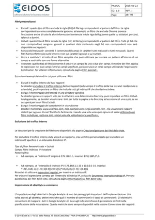 PRJDOC 2016-05-23
ED. 1.0 REV. 1
Page 28 / 116
© 2016 Eidos s.r.l. Via G. della Rossa, 15 60035 Jesi (AN) - PIVA 01463880425 http://www.gruppoeidos.it
Filtri personalizzati:
• Escludi : questo tipo di filtro esclude le righe (hit) di file log corrispondenti al pattern del filtro. Le righe
corrispondenti saranno completamente ignorate, ad esempio un filtro che esclude Chrome provoca
l'esclusione anche di tutte le altre informazioni contenute in tale riga del log come quelle su visitatori, percorsi,
referral e domini.
• Includi: questo tipo di filtro include le righe (hit) di file log corrispondenti al pattern del filtro. Tutti gli hit che
non corrispondono vengono ignorati e qualsiasi dato contenuto negli hit non corrispondenti non sarà
disponibile nei rapporti.
• Minuscole/maiuscole: converte il contenuto del campo in caratteri tutti maiuscoli o tutti minuscoli. Questi
filtri hanno effetto solo sulle lettere e non sui caratteri speciali o sui numeri.
• Cerca e sostituisci: si tratta di un filtro semplice che puoi utilizzare per cercare un pattern all'interno di un
campo e sostituirlo con una forma alternativa
• Avanzato: questo tipo di filtro consente di creare un campo da uno o due altri campi. Il motore dei filtri applica
le espressioni nei due campi Estrai ai campi specificati, poi costruisce un terzo campo utilizzando l'espressione
Constructor. Per ulteriori informazioni, consulta la pagina Filtri avanzati .
Ecco alcuni esempi dei modi in cui puoi utilizzare i filtri:
• Escludi il traffico interno dai tuoi rapporti
Se desideri escludere il traffico interno dai tuoi rapporti (ad esempio il traffico della tua intranet residenziale o
aziendale), puoi impostare un filtro che includa tutti gli indirizzi IP che desideri escludere.
• Esegui il monitoraggio dell'attività in una directory specifica
Se desideri generare rapporti solo per le attività in una determinata directory, puoi impostare un filtro Includi.
Analogamente, se desideri visualizzare i dati per tutte le pagine o le directory ad eccezione di una o più, se ne
occuperà per te un filtro Escludi.
• Esegui il monitoraggio dei sottodomini in viste distinte
Desideri monitorare www.example.com, help.example.com e info.example.com , ma visualizzare rapporti
distinti per ognuno di essi? Puoi farlo facilmente creando una vista unica per ognuno di essi e utilizzando un
filtro Includi per restituire dati relativi solo alla sottodirectory specificata .
Esclusione del traffico interno
Le istruzioni per la creazione dei filtri sono disponibili alla pagina Creazione/gestione dei filtri delle viste.
Per escludere il traffico interno dalla vista di un rapporto, crea un filtro personalizzato per escludere un
indirizzo IP specifico o un intervallo di indirizzi IP.
Tipo di filtro: Personalizzato > Escludi
Campo filtro: Indirizzo IP visitatore
Pattern filtro:
• Ad esempio, se l'indirizzo IP singolo è 176.168.1.1, inserisci 176.168.1.1.
• Ad esempio, se l'intervallo di indirizzi IP è 176.168.1.1-25 e 10.0.0.1-14, inserisci
^176.168.1.([1-9]|1[0-9]|2[0-5])$|^10.0.0.([1-9]|1[0-4])$
Ricordati di utilizzare espressioni regolari per inserire un indirizzo IP.
Per trovare l'espressione corretta per l'intervallo di indirizzi IP, utilizza lo Strumento intervallo indirizzi IP. Per una
panoramica dei filtri delle viste, consulta la pagina Informazioni sui filtri delle viste.
Impostazione di obiettivi e e-commerce
L’impostazione degli obiettivi in Google Analytics è uno dei passaggi più importanti dell'implementazione. Una
volta attivati gli obiettivi, ottieni metriche quali il numero di conversioni e il tasso di conversione. Gli obiettivi ti
consentono di mappare i dati in Google Analytics in base agli indicatori chiave di prestazione definiti nella
pianificazione della misurazione. Queste metriche sono sempre disponibili nella sezione Conversione dei rapporti
 