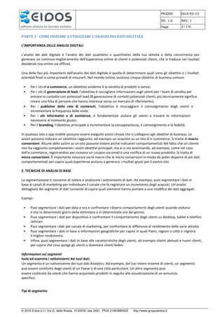 PRJDOC 2016-05-23
ED. 1.0 REV. 1
Page 3 / 116
© 2016 Eidos s.r.l. Via G. della Rossa, 15 60035 Jesi (AN) - PIVA 01463880425 http://www.gruppoeidos.it
PARTE 1 - COME INIZIARE A UTILIZZARE L’ANALISI DEI DATI DIGITALE
L’IMPORTANZA DELLE ANALISI DIGITALI
L'analisi dei dati digitale è l'analisi dei dati qualitativi e quantitativi della tua attività e della concorrenza per
generare un continuo miglioramento dell'esperienza online di clienti e potenziali clienti, che si traduce nei risultati
desiderati (sia online sia offline).
Una delle fasi più importanti dell'analisi dei dati digitale è quella di determinare quali sono gli obiettivi o i risultati
aziendali finali e come prevedi di misurarli. Nel mondo online, esistono cinque obiettivi di business comuni.
• Per i siti di e-commerce, un obiettivo evidente è la vendita di prodotti o servizi.
• Per i siti di generazione di lead, l'obiettivo è raccogliere informazioni sugli utenti per i team di vendita per
entrare in contatto con potenziali lead ( generazione di contatti potenziali clienti, più tecnicamente significa
creare una lista di persone che hanno interesse verso un mercato di riferimento).
• Per i publisher della rete di contenuti, l'obiettivo è incoraggiare il coinvolgimento degli utenti e
incrementare la frequenza delle visite.
• Per i siti informativi o di assistenza, è fondamentale aiutare gli utenti a trovare le informazioni
necessarie al momento giusto.
• Per il branding, l'obiettivo principale è incrementare la consapevolezza, il coinvolgimento e la fedeltà.
In qualsiasi sito o app mobile possono essere eseguite azioni chiave che si collegano agli obiettivi di business. Le
azioni possono indicare un obiettivo raggiunto, ad esempio un acquisto su un sito di e-commerce. Si tratta di macro
conversioni. Alcune delle azioni su un sito possono essere anche indicatori comportamentali del fatto che un cliente
non ha raggiunto completamente i vostri obiettivi principali, ma vi si sta avvicinando, ad esempio, come nel caso
dell'e-commerce, registrandosi per ricevere un coupon via email o una notifica di un nuovo prodotto. Si tratta di
micro conversioni. È importante misurare sia le macro che le micro conversioni in modo da poter disporre di più dati
comportamentali per capire quali esperienze aiutano a generare i risultati giusti per il vostro sito.
2. TECNICHE DI ANALISI DI BASE
La segmentazione ti consente di isolare e analizzare i sottoinsiemi di dati. Ad esempio, puoi segmentare i dati in
base ai canali di marketing per individuare il canale che fa registrare un incremento degli acquisti. Un'analisi
dettagliata dei segmenti di dati consente di capire quali elementi hanno portato a una modifica dei dati aggregati.
Esempi:
• Puoi segmentare i dati per data e ora e confrontare i diversi comportamenti degli utenti quando visitano
il sito in determinati giorni della settimana o in determinate ore del giorno.
• Puoi segmentare i dati per dispositivo e confrontare il comportamento degli utenti su desktop, tablet e telefoni
cellulari.
• Puoi segmentare i dati per canale di marketing, per confrontare le differenze di rendimento delle varie attività.
• Puoi segmentare i dati in base a informazioni geografiche per capire in quali Paesi, regioni o città si registra
il miglior rendimento.
• Infine, puoi segmentare i dati in base alle caratteristiche degli utenti, ad esempio clienti abituali e nuovi clienti,
per capire che cosa spinge gli utenti a diventare clienti fedeli.
Informazioni sui segmenti
Isola ed esamina i sottoinsiemi dei tuoi dati.
Un segmento è un sottoinsieme dei tuoi dati Analytics. Ad esempio, del tuo intero insieme di utenti, un segmento
può essere costituito dagli utenti di un Paese o di una città particolare. Un altro segmento può
essere costituito da utenti che hanno acquistato prodotti in seguito alla visualizzazione di un annuncio
specifico.
Tipi di segmento
 