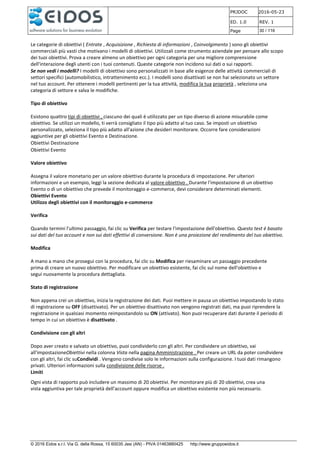 PRJDOC 2016-05-23
ED. 1.0 REV. 1
Page 30 / 116
© 2016 Eidos s.r.l. Via G. della Rossa, 15 60035 Jesi (AN) - PIVA 01463880425 http://www.gruppoeidos.it
Le categorie di obiettivi ( Entrate , Acquisizione , Richiesta di informazioni , Coinvolgimento ) sono gli obiettivi
commerciali più vasti che motivano i modelli di obiettivi. Utilizzali come strumento aziendale per pensare allo scopo
dei tuoi obiettivi. Prova a creare almeno un obiettivo per ogni categoria per una migliore comprensione
dell'interazione degli utenti con i tuoi contenuti. Queste categorie non incidono sui dati o sui rapporti.
Se non vedi i modelli? I modelli di obiettivo sono personalizzati in base alle esigenze delle attività commerciali di
settori specifici (automobilistico, intrattenimento ecc.). I modelli sono disattivati se non hai selezionato un settore
nel tuo account. Per ottenere i modelli pertinenti per la tua attività, modifica la tua proprietà , seleziona una
categoria di settore e salva le modifiche.
Tipo di obiettivo
Esistono quattro tipi di obiettivi , ciascuno dei quali è utilizzato per un tipo diverso di azione misurabile come
obiettivo. Se utilizzi un modello, ti verrà consigliato il tipo più adatto al tuo caso. Se imposti un obiettivo
personalizzato, seleziona il tipo più adatto all'azione che desideri monitorare. Occorre fare considerazioni
aggiuntive per gli obiettivi Evento e Destinazione.
Obiettivi Destinazione
Obiettivi Evento
Valore obiettivo
Assegna il valore monetario per un valore obiettivo durante la procedura di impostazione. Per ulteriori
informazioni e un esempio, leggi la sezione dedicata al valore obiettivo . Durante l'impostazione di un obiettivo
Evento o di un obiettivo che prevede il monitoraggio e-commerce, devi considerare determinati elementi.
Obiettivi Evento
Utilizzo degli obiettivi con il monitoraggio e-commerce
Verifica
Quando termini l'ultimo passaggio, fai clic su Verifica per testare l'impostazione dell'obiettivo. Questo test è basato
sui dati del tuo account e non sui dati effettivi di conversione. Non è una proiezione del rendimento del tuo obiettivo.
Modifica
A mano a mano che prosegui con la procedura, fai clic su Modifica per riesaminare un passaggio precedente
prima di creare un nuovo obiettivo. Per modificare un obiettivo esistente, fai clic sul nome dell'obiettivo e
segui nuovamente la procedura dettagliata.
Stato di registrazione
Non appena crei un obiettivo, inizia la registrazione dei dati. Puoi mettere in pausa un obiettivo impostando lo stato
di registrazione su OFF (disattivato). Per un obiettivo disattivato non vengono registrati dati, ma puoi riprendere la
registrazione in qualsiasi momento reimpostandolo su ON (attivato). Non puoi recuperare dati durante il periodo di
tempo in cui un obiettivo è disattivato .
Condivisione con gli altri
Dopo aver creato e salvato un obiettivo, puoi condividerlo con gli altri. Per condividere un obiettivo, vai
all'impostazioneObiettivi nella colonna Vista nella pagina Amministrazione . Per creare un URL da poter condividere
con gli altri, fai clic suCondividi . Vengono condivise solo le informazioni sulla configurazione. I tuoi dati rimangono
privati. Ulteriori informazioni sulla condivisione delle risorse .
Limiti
Ogni vista di rapporto può includere un massimo di 20 obiettivi. Per monitorare più di 20 obiettivi, crea una
vista aggiuntiva per tale proprietà dell'account oppure modifica un obiettivo esistente non più necessario.
 