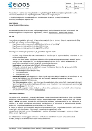 PRJDOC 2016-05-23
ED. 1.0 REV. 1
Page 31 / 116
© 2016 Eidos s.r.l. Via G. della Rossa, 15 60035 Jesi (AN) - PIVA 01463880425 http://www.gruppoeidos.it
Per visualizzare i dati nei rapporti sugli obiettivi e negli altri rapporti che forniscono dati sugli obiettivi e sulle
conversioni all'obiettivo, devi impostare gli obiettivi nell'account Google Analytics.
Gli obiettivi non possono essere eliminati, ma possono essere disattivati. Quando un obiettivo è
disattivato, non vengono registrati dati.
CONVERSIONI
Esempi di obiettivi Destinazione
In questo articolo viene illustrato come configurare gli obiettivi Destinazione nelle situazioni più ricorrenti. Per
informazioni generali sull'impostazione degli obiettivi, consulta Impostazione e modifica degli obiettivi.
URL fissi
Per una determinata pagina web, molti siti web utilizzano gli URL fissi. La struttura di queste pagine dipende dalla
tecnologia web utilizzata per il sito. Ad esempio:
• http://www.miodominiopersonale.it/2008/categoria/nome-del-post-blog/
• http://www.esempionegozioanimali.it/cani/alimenti.php
• http://www.esempionegozioanimali.it/gatti/alimenti.html
Per configurare obiettivi per questi tipi di URL, procedi nel seguente modo:
• In primo luogo verifica che l'URL dell'obiettivo sia esclusivo per la pagina/l'obiettivo e coerente da una
visualizzazione all'altra.
Se l'URL è lo stesso per più passaggi del processo di realizzazione dell'obiettivo, consulta la seguente sezione
URL identici per più passaggi. Se l'URL cambia da una visualizzazione all'altra oppure se ha parametri di
nome/valore, consulta le istruzioni per gli URL generati dinamicamente.
• Destinazione: inserisci la parte dell'URI della richiesta dell'obiettivo.
L'URI della richiesta è la parte dell'URL che segue l'indirizzo del dominio. Per gli esempi di URL
precedentemente indicati, devi inserire:
o /2008/categoria/nome-del-post-blog/
o /cani/alimenti.php
o /gatti/alimenti.html
• Maiuscole/minuscole: seleziona questa casella solo nel caso in cui desideri creare una corrispondenza con uno
solo dei due URL identici che differiscono solo per l'uso delle maiuscole/minuscole (ad esempio
/contattaci.html e/CONTATTACI.html).
• Tipo di corrispondenza: utilizza il tipo di corrispondenza più adatto al tuo scopo. Nella maggior parte dei casi, il
tipo di corrispondenza predefinita (Uguale a) funziona bene. Per ulteriori informazioni, consulta la sezione Tipi
di corrispondenza sotto riportata.
• Valore: se alla tua pagina è stato attribuito un valore, attiva questa opzione e inserisci tale valore nel campo.
Per ulteriori informazioni, consulta Valore obiettivo.
Transazioni e-commerce
Per monitorare le transazioni, è necessario aggiungere Codice di monitoraggio e-commerce al tuo carrello degli
acquisti. Ciò consente a Google Analytics di calcolare le metriche Entrate e ROI dagli acquisti sul tuo sito. Tuttavia,
spesso è anche utile creare un obiettivo Destinazione per segnalare il completamento di una transazione e-
commerce. Se imposti un obiettivo Destinazione, puoi visualizzare la percentuale di sessioni che ha generato
almeno una transazione (ossia il tasso di conversione di tale obiettivo).
Se imposti un obiettivo Destinazione per segnalare il completamento di una transazione e-commerce, lascia vuoto il
campo Valore obiettivo. Il valore effettivo della transazione viene visualizzato nella
metrica Entrate (non nella metrica Valore obiettivo) e proviene dal codice di monitoraggio e-commerce incluso
del tuo carrello degli acquisti.
Una volta definito il monitoraggio e-commerce e verificato che i dati delle transazioni sono stati inviati ad
Analytics, configura un obiettivo Destinazione nel seguente modo:
 