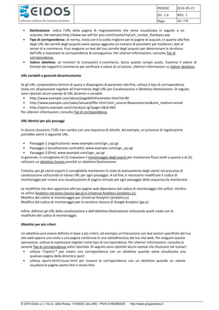 PRJDOC 2016-05-23
ED. 1.0 REV. 1
Page 32 / 116
© 2016 Eidos s.r.l. Via G. della Rossa, 15 60035 Jesi (AN) - PIVA 01463880425 http://www.gruppoeidos.it
• Destinazione: indica l'URL della pagina di ringraziamento che viene visualizzata in seguito a un
acquisto, Ad esempio:http://www.we-sell-for-you.com/mysite/myCart_receipt_thankyou.asp
• Tipo di corrispondenza: di norma, Inizia con è la scelta migliore per le pagine di acquisti, in quanto alla fine
degli URL dei carrelli degli acquisti viene spesso aggiunto un numero di parametri per trasferire i dati al
server di e-commerce. Puoi eseguire un test del tuo carrello degli acquisti per determinare la struttura
dell'URL e impostare la corrispondenza di conseguenza. Per ulteriori informazioni, consulta Tipi di
corrispondenza.
• Valore obiettivo: se monitori le transazioni e-commerce, lascia questo campo vuoto. Esamina il valore di
Entrate dei rapporti E-commerce per verificare il valore di un'azione. Ulteriori informazioni su Valore obiettivo.
URL variabili o generati dinamicamente
Se gli URL comprendono termini di query o dispongono di parametri alla fine, utilizza il tipo di corrispondenza
Inizia con oEspressione regolare all'inserimento degli URL per Canalizzazione o Obiettivo Destinazione. Di seguito
sono riportati alcuni esempi di URL dinamici o variabili:
• http://www.example.com/about/pageWithParameter.html?id=89
• http://www.example.com/sales/JanuaryOffer.html?utm_source=NewsLetterJan&utm_medium=email
• http://sports.example.com/checkout.cgi?page=1&id=002
Per ulteriori informazioni, consulta Tipi di corrispondenza.
URL identici per più passaggi
In alcune situazioni, l'URL non cambia con una sequenza di attività. Ad esempio, un processo di registrazione
potrebbe avere il seguente URL:
• Passaggio 1 (registrazione): www.example.com/sign_up.cgi
• Passaggio 2 (accettazione contratto): www.example.com/sign_up.cgi
• Passaggio 3 (fine): www.example.com/sign_up.cgi
In generale, ti consigliamo di (1) impostare il monitoraggio degli eventi per monitorare flussi simili a questo e di (2)
utilizzare un obiettivo Evento anziché un obiettivo Destinazione.
Tuttavia, per gli utenti esperti è consigliabile monitorare lo stato di avanzamento degli utenti nel processo di
canalizzazione utilizzando lo stesso URL per ogni passaggio. A tal fine, è necessario modificare il codice di
monitoraggio per creare una visualizzazione di pagina virtuale per ogni passaggio della sequenza da monitorare.
Le modifiche che devi apportare alle tue pagine web dipendono dal codice di monitoraggio che utilizzi. Verifica
se utilizzi Analytics versione classica (ga.js) o Universal Analytics (analytics.js).
Modifica del codice di monitoraggio per Universal Analytics (analytics.js)
Modifica del codice di monitoraggio per la versione classica di Google Analytics (ga.js)
Infine, definisci gli URL della canalizzazione e dell'obiettivo Destinazione utilizzando quelli creati con le
modifiche del codice di monitoraggio.
Obiettivi per più criteri
Un obiettivo può essere definito in base a più criteri, ad esempio un'interazione con due sezioni specifiche del tuo
sito web oppure una visita a una pagina contenuta in una sottodirectory del tuo sito web. Per eseguire questa
operazione, utilizza le espressioni regolari come tipo di corrispondenza. Per ulteriori informazioni, consulta la
sezione Tipi di corrispondenza sotto riportata. Di seguito sono riportati alcuni esempi che illustrano tali scenari:
• utilizza ^/sport/.* per creare una corrispondenza con un obiettivo quando viene visualizzata una
qualsiasi pagina della directory sport
• utilizza sports.html|music.html per trovare la corrispondenza con un obiettivo quando un utente
visualizza le pagine sports.htm o music.htm
 