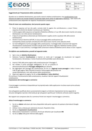 PRJDOC 2016-05-23
ED. 1.0 REV. 1
Page 33 / 116
© 2016 Eidos s.r.l. Via G. della Rossa, 15 60035 Jesi (AN) - PIVA 01463880425 http://www.gruppoeidos.it
Suggerimenti per l'impostazione delle canalizzazioni
Quando crei un obiettivo Destinazione, puoi anche creare la relativa canalizzazione. Una canalizzazione è una
sequenza di pagine che prevedi vengano visualizzate dagli utenti prima di raggiungere l'obiettivo. I dati relativi alla
canalizzazione sono disponibili nel rapporto Visualizzazioni canalizzazione.
Prima di creare una canalizzazione, tieni presente quanto segue:
• Prova la sequenza sul tuo sito web e annota tutte le pagine che contribuiscono a creare l'intera
sequenza di attività che desideri monitorare per l'obiettivo.
• L'ultima pagina della sequenza corrisponde all'obiettivo effettivo e il suo URL deve essere inserito nel campo
Destinazione, non nella sezione Canalizzazione.
• Il tipo di corrispondenza selezionato per Destinazione si applica anche a qualsiasi URL della sezione
Canalizzazione.
• Ometti il nome di dominio dell'URL in ciascun passaggio della canalizzazione (ad
esempiohttp://www.example.com/aboutUs.html deve essere inserito come /aboutUs.html)
• Se rendi obbligatorio il primo passaggio della canalizzazione, il conteggio delle conversioni del rapporto
Visualizzazione canalizzazione includerà solo gli utenti che hanno raggiunto l'obiettivo tramite il primo
passaggio. In caso contrario, il conteggio delle conversioni relative all'obiettivo sarà lo stesso in tutti i rapporti.
Per definire una canalizzazione, procedi nel seguente modo:
1. Apri o crea un obiettivo Destinazione.
2. Seleziona l'opzione Canalizzazione e inserisci un nome per il passaggio da visualizzare nei rapporti
Canalizzazione. Ad esempio, il nome di welcome.html potrebbe essere Benvenuto.
3. Inserisci l'URL della prima pagina nella canalizzazione per il Passaggio 1.
4. Per rendere il primo passaggio obbligatorio, fai clic sul pulsante di
attivazione/disattivazione Passaggio obbligatorio per attivarlo.
5. Per aggiungere altri passaggi alla canalizzazione, fai clic su + Aggiungi nuovo passaggio e indica il nome e
l'URL di ogni pagina. Nota. Ricorda di inserire l'ultima pagina del processo nel
campo Destinazione e non nella sezione della canalizzazione.
6. Dopo aver aggiunto le pagine, fai clic su Crea obiettivo (o Salva obiettivo).
Per verificare il funzionamento della canalizzazione, visualizza i dati dei rapporti Visualizzazioni
canalizzazione.
Impostazione del monitoraggio e-commerce
Il monitoraggio e-commerce è disponibile per le proprietà web e delle applicazioni ma deve essere prima attivato
a livello divista.
Uno sviluppatore qualificato deve successivamente eseguire un'ulteriore impostazione tecnica seguendo le
istruzioni dettagliate riportate nella Guida per gli sviluppatori specifica per l'ambiente utilizzato (vedi di seguito).
Nei rapporti non compaiono dati di e-commerce finché non imposti il monitoraggio e-commerce.
Attiva il monitoraggio e-commerce
1. Fai clic su Admin nella barra dei menu disponibile nella parte superiore di qualsiasi schermata di Google
Analytics.
2. Utilizza i menu a discesa per selezionare Account, Proprietà e Vista.
3. Fai clic su Impostazioni visualizzazione.
4. Nella sezione Impostazioni e-commerce, fai clic per attivarla e per visualizzare ON
5. Fai clic su Salva nella parte inferiore della pagina.
 