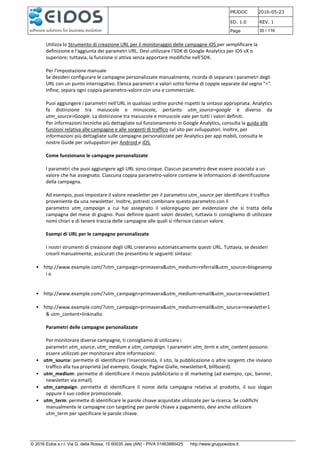 PRJDOC 2016-05-23
ED. 1.0 REV. 1
Page 35 / 116
© 2016 Eidos s.r.l. Via G. della Rossa, 15 60035 Jesi (AN) - PIVA 01463880425 http://www.gruppoeidos.it
Utilizza lo Strumento di creazione URL per il monitoraggio delle campagne iOS per semplificare la
definizione e l'aggiunta dei parametri URL. Devi utilizzare l'SDK di Google Analytics per iOS vX o
superiore; tuttavia, la funzione si attiva senza apportare modifiche nell'SDK.
Per l'impostazione manuale
Se desideri configurare le campagne personalizzate manualmente, ricorda di separare i parametri degli
URL con un punto interrogativo. Elenca parametri e valori sotto forma di coppie separate dal segno "=".
Infine, separa ogni coppia parametro-valore con una e commerciale.
Puoi aggiungere i parametri nell'URL in qualsiasi ordine purché rispetti la sintassi appropriata. Analytics
fa distinzione tra maiuscole e minuscole, pertanto utm_source=google è diverso da
utm_source=Google. La distinzione tra maiuscole e minuscole vale per tutti i valori definiti.
Per informazioni tecniche più dettagliate sul funzionamento in Google Analytics, consulta la guida alle
funzioni relativa alle campagne e alle sorgenti di traffico sul sito per sviluppatori. Inoltre, per
informazioni più dettagliate sulle campagne personalizzate per Analytics per app mobili, consulta le
nostre Guide per sviluppatori per Android e iOS.
Come funzionano le campagne personalizzate
I parametri che puoi aggiungere agli URL sono cinque. Ciascun parametro deve essere associato a un
valore che hai assegnato. Ciascuna coppia parametro-valore contiene le informazioni di identificazione
della campagna.
Ad esempio, puoi impostare il valore newsletter per il parametro utm_source per identificare il traffico
proveniente da una newsletter. Inoltre, potresti combinare questo parametro con il
parametro utm_campaign a cui hai assegnato il valoregiugno per evidenziare che si tratta della
campagna del mese di giugno. Puoi definire quanti valori desideri, tuttavia ti consigliamo di utilizzare
nomi chiari e di tenere traccia delle campagne alle quali si riferisce ciascun valore.
Esempi di URL per le campagne personalizzate
I nostri strumenti di creazione degli URL creeranno automaticamente questi URL. Tuttavia, se desideri
crearli manualmente, assicurati che presentino le seguenti sintassi:
• http://www.example.com/?utm_campaign=primavera&utm_medium=referral&utm_source=blogesemp
i o
• http://www.example.com/?utm_campaign=primavera&utm_medium=email&utm_source=newsletter1
• http://www.example.com/?utm_campaign=primavera&utm_medium=email&utm_source=newsletter1
& utm_content=linkinalto
Parametri delle campagne personalizzate
Per monitorare diverse campagne, ti consigliamo di utilizzare i
parametri utm_source, utm_medium e utm_campaign. I parametri utm_term e utm_content possono
essere utilizzati per monitorare altre informazioni:
• utm_source: permette di identificare l'inserzionista, il sito, la pubblicazione o altre sorgenti che inviano
traffico alla tua proprietà (ad esempio, Google, Pagine Gialle, newsletter4, billboard).
• utm_medium: permette di identificare il mezzo pubblicitario o di marketing (ad esempio, cpc, banner,
newsletter via email).
• utm_campaign: permette di identificare il nome della campagna relativa al prodotto, il suo slogan
oppure il suo codice promozionale.
• utm_term: permette di identificare le parole chiave acquistate utilizzate per la ricerca. Se codifichi
manualmente le campagne con targeting per parole chiave a pagamento, devi anche utilizzare
utm_term per specificare le parole chiave.
 