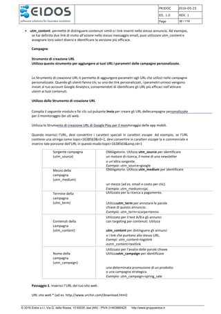 PRJDOC 2016-05-23
ED. 1.0 REV. 1
Page 36 / 116
© 2016 Eidos s.r.l. Via G. della Rossa, 15 60035 Jesi (AN) - PIVA 01463880425 http://www.gruppoeidos.it
• utm_content: permette di distinguere contenuti simili o i link inseriti nello stesso annuncio. Ad esempio,
se hai definito due link di invito all'azione nello stesso messaggio email, puoi utilizzare utm_content e
assegnare loro valori diversi e identificare la versione più efficace.
Campagne
Strumento di creazione URL
Utilizza questo strumento per aggiungere ai tuoi URL i parametri delle campagne personalizzate.
Lo Strumento di creazione URL ti permette di aggiungere parametri agli URL che utilizzi nelle campagne
personalizzate. Quando gli utenti fanno clic su uno dei link personalizzati, i parametri univoci vengono
inviati al tuo account Google Analytics, consentendoti di identificare gli URL più efficaci nell'attirare
utenti ai tuoi contenuti.
Utilizzo dello Strumento di creazione URL
Compila il seguente modulo e fai clic sul pulsante Invia per creare gli URL dellecampagne personalizzate
per il monitoraggio dei siti web.
Utilizza lo Strumento di creazione URL di Google Play per il monitoraggio delle app mobili.
Quando inserisci l'URL, devi convertire i caratteri speciali in caratteri escape. Ad esempio, se l'URL
contiene una stringa come topic=1638563&rd=1, devi convertire in caratteri escape la e commerciale e
inserire tale porzione dell'URL in questo modo:topic=1638563&amp;rd=1
Sorgente campagna
(utm_source)
Obbligatorio. Utilizza utm_source per identificare
un motore di ricerca, il nome di una newsletter
o un'altra sorgente.
Esempio: utm_source=google
Mezzo della
campagna
(utm_medium)
Obbligatorio. Utilizza utm_medium per identificare
un mezzo (ad es. email o costo per clic).
Esempio: utm_medium=cpc
Termine della
campagna
(utm_term)
Utilizzato per la ricerca a pagamento.
Utilizzautm_term per annotare le parole
chiave di questo annuncio.
Esempio: utm_term=scarpe+tennis
Utilizzato per il test A/B e gli annunci
Contenuti della
campagna
(utm_content)
con targeting per contenuti. Utilizza
utm_content per distinguere gli annunci
o i link che puntano allo stesso URL.
Esempi: utm_content=logolink
outm_content=textlink
Utilizzato per l'analisi delle parole chiave.
Nome della
campagna
(utm_campaign)
Utilizzautm_campaign per identificare
una determinata promozione di un prodotto
o una campagna strategica.
Esempio: utm_campaign=spring_sale
Passaggio 1. Inserisci l'URL del tuo sito web.
URL sito web * (ad es. http://www.urchin.com/download.html)
 