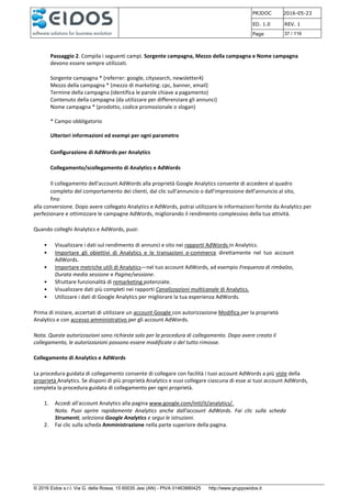 PRJDOC 2016-05-23
ED. 1.0 REV. 1
Page 37 / 116
© 2016 Eidos s.r.l. Via G. della Rossa, 15 60035 Jesi (AN) - PIVA 01463880425 http://www.gruppoeidos.it
Passaggio 2. Compila i seguenti campi. Sorgente campagna, Mezzo della campagna e Nome campagna
devono essere sempre utilizzati.
Sorgente campagna * (referrer: google, citysearch, newsletter4)
Mezzo della campagna * (mezzo di marketing: cpc, banner, email)
Termine della campagna (identifica le parole chiave a pagamento)
Contenuto della campagna (da utilizzare per differenziare gli annunci)
Nome campagna * (prodotto, codice promozionale o slogan)
* Campo obbligatorio
Ulteriori informazioni ed esempi per ogni parametro
Configurazione di AdWords per Analytics
Collegamento/scollegamento di Analytics e AdWords
Il collegamento dell'account AdWords alla proprietà Google Analytics consente di accedere al quadro
completo del comportamento dei clienti, dal clic sull'annuncio o dall'impressione dell'annuncio al sito,
fino
alla conversione. Dopo avere collegato Analytics e AdWords, potrai utilizzare le informazioni fornite da Analytics per
perfezionare e ottimizzare le campagne AdWords, migliorando il rendimento complessivo della tua attività.
Quando colleghi Analytics e AdWords, puoi:
• Visualizzare i dati sul rendimento di annunci e sito nei rapporti AdWords in Analytics.
• Importare gli obiettivi di Analytics e le transazioni e-commerce direttamente nel tuo account
AdWords.
• Importare metriche utili di Analytics—nel tuo account AdWords, ad esempio Frequenza di rimbalzo,
Durata media sessione e Pagine/sessione.
• Sfruttare funzionalità di remarketing potenziate.
• Visualizzare dati più completi nei rapporti Canalizzazioni multicanale di Analytics.
• Utilizzare i dati di Google Analytics per migliorare la tua esperienza AdWords.
Prima di iniziare, accertati di utilizzare un account Google con autorizzazione Modifica per la proprietà
Analytics e con accesso amministrativo per gli account AdWords.
Nota. Queste autorizzazioni sono richieste solo per la procedura di collegamento. Dopo avere creato il
collegamento, le autorizzazioni possono essere modificate o del tutto rimosse.
Collegamento di Analytics e AdWords
La procedura guidata di collegamento consente di collegare con facilità i tuoi account AdWords a più viste della
proprietà Analytics. Se disponi di più proprietà Analytics e vuoi collegare ciascuna di esse ai tuoi account AdWords,
completa la procedura guidata di collegamento per ogni proprietà.
1. Accedi all'account Analytics alla pagina www.google.com/intl/it/analytics/.
Nota. Puoi aprire rapidamente Analytics anche dall'account AdWords. Fai clic sulla scheda
Strumenti, seleziona Google Analytics e segui le istruzioni.
2. Fai clic sulla scheda Amministrazione nella parte superiore della pagina.
 