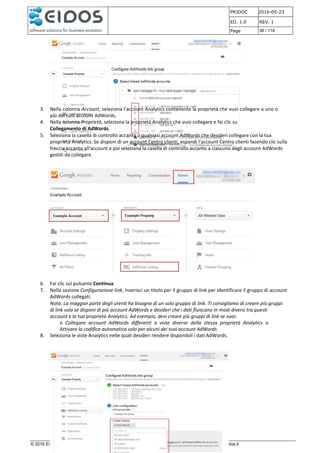 PRJDOC 2016-05-23
ED. 1.0 REV. 1
Page 38 / 116
© 2016 Eidos s.r.l. Via G. della Rossa, 15 60035 Jesi (AN) - PIVA 01463880425 http://www.gruppoeidos.it
3. Nella colonna Account, seleziona l'account Analytics contenente la proprietà che vuoi collegare a uno o
più dei tuoi account AdWords.
4. Nella colonna Proprietà, seleziona la proprietà Analytics che vuoi collegare e fai clic su
Collegamento di AdWords.
5. Seleziona la casella di controllo accanto a qualsiasi account AdWords che desideri collegare con la tua
proprietà Analytics. Se disponi di un account Centro clienti, espandi l'account Centro clienti facendo clic sulla
freccia accanto all'account e poi seleziona la casella di controllo accanto a ciascuno degli account AdWords
gestiti da collegare.
6. Fai clic sul pulsante Continua.
7. Nella sezione Configurazione link, inserisci un titolo per il gruppo di link per identificare il gruppo di account
AdWords collegati.
Nota. La maggior parte degli utenti ha bisogno di un solo gruppo di link. Ti consigliamo di creare più gruppi
di link solo se disponi di più account AdWords e desideri che i dati fluiscano in modi diversi tra questi
account e la tua proprietà Analytics. Ad esempio, devi creare più gruppi di link se vuoi:
o Collegare account AdWords differenti a viste diverse della stessa proprietà Analytics o
Attivare la codifica automatica solo per alcuni dei tuoi account AdWords
8. Seleziona le viste Analytics nelle quali desideri rendere disponibili i dati AdWords.
 