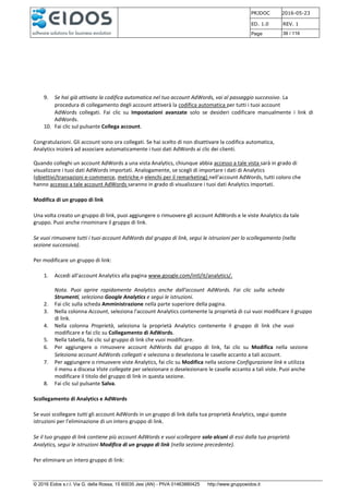 PRJDOC 2016-05-23
ED. 1.0 REV. 1
Page 39 / 116
© 2016 Eidos s.r.l. Via G. della Rossa, 15 60035 Jesi (AN) - PIVA 01463880425 http://www.gruppoeidos.it
9. Se hai già attivato la codifica automatica nel tuo account AdWords, vai al passaggio successivo. La
procedura di collegamento degli account attiverà la codifica automatica per tutti i tuoi account
AdWords collegati. Fai clic su Impostazioni avanzate solo se desideri codificare manualmente i link di
AdWords.
10. Fai clic sul pulsante Collega account.
Congratulazioni. Gli account sono ora collegati. Se hai scelto di non disattivare la codifica automatica,
Analytics inizierà ad associare automaticamente i tuoi dati AdWords ai clic dei clienti.
Quando colleghi un account AdWords a una vista Analytics, chiunque abbia accesso a tale vista sarà in grado di
visualizzare i tuoi dati AdWords importati. Analogamente, se scegli di importare i dati di Analytics
(obiettivi/transazioni e-commerce, metriche o elenchi per il remarketing) nell'account AdWords, tutti coloro che
hanno accesso a tale account AdWords saranno in grado di visualizzare i tuoi dati Analytics importati.
Modifica di un gruppo di link
Una volta creato un gruppo di link, puoi aggiungere o rimuovere gli account AdWords e le viste Analytics da tale
gruppo. Puoi anche rinominare il gruppo di link.
Se vuoi rimuovere tutti i tuoi account AdWords dal gruppo di link, segui le istruzioni per lo scollegamento (nella
sezione successiva).
Per modificare un gruppo di link:
1. Accedi all'account Analytics alla pagina www.google.com/intl/it/analytics/.
Nota. Puoi aprire rapidamente Analytics anche dall'account AdWords. Fai clic sulla scheda
Strumenti, seleziona Google Analytics e segui le istruzioni.
2. Fai clic sulla scheda Amministrazione nella parte superiore della pagina.
3. Nella colonna Account, seleziona l'account Analytics contenente la proprietà di cui vuoi modificare il gruppo
di link.
4. Nella colonna Proprietà, seleziona la proprietà Analytics contenente il gruppo di link che vuoi
modificare e fai clic su Collegamento di AdWords.
5. Nella tabella, fai clic sul gruppo di link che vuoi modificare.
6. Per aggiungere o rimuovere account AdWords dal gruppo di link, fai clic su Modifica nella sezione
Seleziona account AdWords collegati e seleziona o deseleziona le caselle accanto a tali account.
7. Per aggiungere o rimuovere viste Analytics, fai clic su Modifica nella sezione Configurazione link e utilizza
il menu a discesa Viste collegate per selezionare o deselezionare le caselle accanto a tali viste. Puoi anche
modificare il titolo del gruppo di link in questa sezione.
8. Fai clic sul pulsante Salva.
Scollegamento di Analytics e AdWords
Se vuoi scollegare tutti gli account AdWords in un gruppo di link dalla tua proprietà Analytics, segui queste
istruzioni per l'eliminazione di un intero gruppo di link.
Se il tuo gruppo di link contiene più account AdWords e vuoi scollegare solo alcuni di essi dalla tua proprietà
Analytics, segui le istruzioni Modifica di un gruppo di link (nella sezione precedente).
Per eliminare un intero gruppo di link:
 