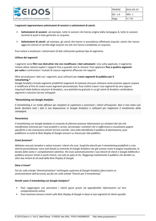 PRJDOC 2016-05-23
ED. 1.0 REV. 1
Page 4 / 116
© 2016 Eidos s.r.l. Via G. della Rossa, 15 60035 Jesi (AN) - PIVA 01463880425 http://www.gruppoeidos.it
I segmenti rappresentano sottoinsiemi di sessioni o sottoinsiemi di utenti.
• Sottoinsiemi di sessioni: ad esempio, tutte le sessioni che hanno origine dalla Campagna A; tutte le sessioni
durante le quali è stato generato un acquisto.
• Sottoinsiemi di utenti: ad esempio, gli utenti che hanno in precedenza effettuato acquisti; utenti che hanno
aggiunto articoli al carrello degli acquisti ma che non hanno completato un acquisto.
Puoi isolare e analizzare i sottoinsiemi di dati utilizzando qualsiasi tipo di segmento.
Utilizzo dei segmenti
I segmenti sono filtri non distruttivi che non modificano i dati sottostanti. Una volta applicato, il segmento
rimane attivo mentre esplori i rapporti fino a quando non lo rimuovi. Puoi applicare fino a quattro segmenti
per volta e confrontare i risultati di ciascun segmento affiancati nei rapporti.
Oltre ad analizzare i dati con i segmenti, puoi utilizzarli per creare segmenti di pubblico per il
remarketing.*
Google Analytics include segmenti predefiniti (segmenti di sistema) che puoi utilizzare come previsto oppure copiare
e modificare al fine di creare nuovi segmenti personalizzati. Puoi inoltre creare i tuoi segmenti da zero oppure
importarli dalla Galleria soluzioni di Analytics, una piattaforma gratuita in cui gli utenti di Analytics condividono
segmenti e soluzioni da essi sviluppati.
*Remarketing con Google Analytics
Il remarketing è un modo efficace per ampliare la copertura e avvicinare i clienti all'acquisto. Non è mai stato così
facile sfruttare tutti i dati a tua disposizione in Google Analytics e utilizzarli per migliorare il rendimento della
campagna.
Panoramica
Il remarketing con Google Analytics ti consente di ottenere preziose informazioni sui visitatori del sito che
manifestano interesse per i tuoi prodotti e servizi, ad esempio i visitatori che si soffermano a visualizzare pagine
specifiche o che inseriscono articoli nel loro carrello. Una volta identificato il pubblico di destinazione, puoi
pubblicare su tutta la Rete Display di Google annunci su misura per tale pubblico.
Come funziona?
Abbiamo reso più semplice e veloce trovare i clienti che vuoi. Scegli fra elenchi per il remarketing predefiniti o crea
elenchi personalizzati: sono tutti basati su metriche di Google Analytics che già conosci come le pagine visualizzate, la
durata della visita e i completamenti obiettivo. Poi invia automaticamente i tuoi elenchi di clienti a Google AdWords e
pubblica annunci mirati in pochi minuti, con solo un paio di clic. Raggiungi esattamente il pubblico che desideri su
oltre due milioni di siti web della Rete Display di Google.
Dove si trova?
Fai clic sulla scheda "Amministrazione" nell'angolo superiore di Google Analytics (devi essere un
amministratore dell'account), poi fai clic sulla scheda "Elenchi per il remarketing".
Perché usare il remarketing con Google Analytics?
• Puoi raggiungere con precisione i clienti giusti grazie ad approfondite informazioni sul loro
comportamento online
• Puoi mostrare annunci mirati sulla Rete Display di Google in base ai tuoi segmenti di clienti specifici
 