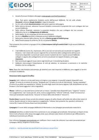 PRJDOC 2016-05-23
ED. 1.0 REV. 1
Page 40 / 116
© 2016 Eidos s.r.l. Via G. della Rossa, 15 60035 Jesi (AN) - PIVA 01463880425 http://www.gruppoeidos.it
1. Accedi all'account Analytics alla pagina www.google.com/intl/it/analytics/.
Nota. Puoi aprire rapidamente Analytics anche dall'account AdWords. Fai clic sulla scheda
Strumenti, seleziona Google Analytics e segui le istruzioni.
2. Fai clic sulla scheda Amministrazione nella parte superiore della pagina.
3. Nella colonna Account, seleziona l'account Analytics contenente la proprietà che vuoi scollegare dai tuoi
account AdWords.
4. Nella colonna Proprietà, seleziona la proprietà Analytics che vuoi scollegare dai tuoi account
AdWords e fai clic su Collegamento di AdWords.
5. Nella tabella, fai clic sul gruppo di link che vuoi eliminare.
6. Fai clic su Modifica (accanto a Seleziona account AdWords collegati).
7. Nella parte inferiore dello schermo, fai clic su Elimina gruppo di linklink group.
8. Nella finestra popup di conferma, fai clic sul pulsante Elimina.
Tieni presente che se elimini un gruppo di link, si interrompono tutti gli scambi di dati tra gli account AdWords
e Analytics:
• I dati AdWords (come clic, impressioni, CPC e così via) non verranno più visualizzati nei rapporti
Analytics. I dati relativi alle sessioni registrati fino al momento dello scollegamento dell'account
rimarranno disponibili. Le eventuali nuove sessioni risultanti dai clic in questi account AdWords
collegati in seguito allo scollegamento verranno visualizzati nei rapporti Analytics come (non
impostate).
• Non saranno più aggiunti nuovi utenti negli elenchi per il remarketing Analytics.
• AdWords interromperà l'importazione di tutti gli obiettivi, le transazioni e-commerce e le metriche
Analytics che hai configurato.
Nota. Dopo che i dati Analytics (ad esempio, gli obiettivi) sono stati importati in AdWords, sono soggetti ai termini
di servizio di AdWords.
Dimensioni delle sorgenti di traffico
Sorgente: tutti i referral a un sito web hanno un'origine o una sorgente. Le possibili sorgenti disponibili sono:
"google" (il nome di un motore di ricerca), "facebook.com" (il nome di un sito di riferimento), "spring_newsletter"
(il nome di una delle tue newsletter) e "dirette" (le visite degli utenti che hanno digitato l'URL direttamente nel loro
browser o che hanno aggiunto il sito ai segnalibri).
Mezzo: i referral a un sito web hanno anche tutti un mezzo. I possibili mezzi disponibili sono: "organico" (ricerca
non a pagamento), "cpc" (costo per clic, ad es. ricerca a pagamento), "referral" (referral), "email" (il nome di un
mezzo personalizzato creato da te), "nessuno" (il mezzo delle visite dirette è "nessuno").
Parola chiave: le parole chiave cercate dai visitatori vengono di solito rilevate nell'ambito dei referral dei motori di
ricerca. Questo vale per la ricerca organica e a pagamento. Tuttavia, tieni presente che, quando è utilizzata la
ricerca SSL, il valore di Parola chiave sarà (not provided).
Campagna è il nome della campagna AdWords di riferimento o una campagna personalizzata creata da te.
Contenuti identifica un determinato link o contenuto in una campagna personalizzata. Ad esempio se disponi di due
link di invito all'azione nello stesso messaggio email, puoi utilizzare valori diversi di Contenuti per differenziarli e
individuare la versione più efficace.
Puoi utilizzare Campagne personalizzate per codificare i link in modo che utilizzino i tuoi valori personalizzati per
Campagna, Mezzo, Sorgente e Parola chiave.
PARTE 4 – NAVIGAZIONE NEI RAPPORTI DI GOOGLE ANALYTICS
 