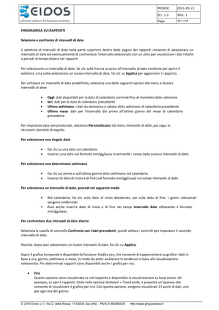 PRJDOC 2016-05-23
ED. 1.0 REV. 1
Page 41 / 116
© 2016 Eidos s.r.l. Via G. della Rossa, 15 60035 Jesi (AN) - PIVA 01463880425 http://www.gruppoeidos.it
PANORAMICA SUI RAPPORTI
Selezione e confronto di intervalli di date
Il selettore di intervalli di date nella parte superiore destra delle pagine dei rapporti consente di selezionare un
intervallo di date ed eventualmente di confrontare l'intervallo selezionato con un altro per visualizzare i dati relativi
a periodi di tempo diversi nei rapporti.
Per selezionare un intervallo di date, fai clic sulla freccia accanto all'intervallo di date esistente per aprire il
selettore. Una volta selezionato un nuovo intervallo di date, fai clic su Applica per aggiornare il rapporto.
Per utilizzare un intervallo di date predefinito, seleziona una delle seguenti opzioni dal menu a discesa
Intervallo di date:
• Oggi: dati disponibili per la data di calendario corrente fino al momento della selezione
• Ieri: dati per la data di calendario precedente
• Ultima settimana: i dati da domenica a sabato della settimana di calendario precedente
• Ultimo mese: dati per l'intervallo dal primo all'ultimo giorno del mese di calendario
precedente
Per impostare date personalizzate, seleziona Personalizzato dal menu Intervallo di date, poi segui le
istruzioni riportate di seguito.
Per selezionare una singola data
• Fai clic su una data sul calendario.
• Inserisci una data nel formato mm/gg/aaaa in entrambi i campi della sezione Intervallo di date.
Per selezionare una determinata settimana
• Fai clic sul primo e sull'ultimo giorno della settimana nel calendario.
• Inserisci la data di inizio e di fine (nel formato mm/gg/aaaa) nei campi Intervallo di date.
Per selezionare un intervallo di date, procedi nel seguente modo
• Nel calendario, fai clic sulla data di inizio desiderata, poi sulla data di fine. I giorni selezionati
vengono evidenziati.
• Puoi anche inserire date di inizio e di fine nei campi Intervallo date utilizzando il formato
mm/gg/aaaa.
Per confrontare due intervalli di date diversi:
Seleziona la casella di controllo Confronta con i dati precedenti, quindi utilizza i controlli per impostare il secondo
intervallo di date.
Ricorda: dopo aver selezionato un nuovo intervallo di date, fai clic su Applica.
Sopra il grafico temporale è disponibile la funzione Grafico per, che consente di rappresentare su grafico i dati in
base a ora, giorno, settimana o mese, in modo da poter analizzare le tendenze in base alla visualizzazione
selezionata. Per determinati rapporti sono disponibili anche i grafici per ora.
• Ora
Questa opzione viene visualizzata se nel rapporto è disponibile la visualizzazione su base oraria. Ad
esempio, se apri il rapporto Visite nella sezione Visitatori > Trend visite, è presente un'opzione che
consente di visualizzare il grafico per ora. Con questa opzione, vengono visualizzati 24 punti di dati, uno
per ogni ora del giorno.
 
