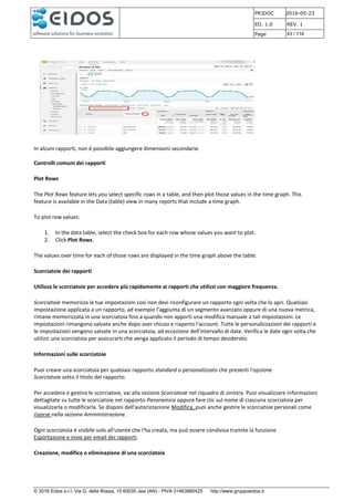 PRJDOC 2016-05-23
ED. 1.0 REV. 1
Page 43 / 116
© 2016 Eidos s.r.l. Via G. della Rossa, 15 60035 Jesi (AN) - PIVA 01463880425 http://www.gruppoeidos.it
In alcuni rapporti, non è possibile aggiungere dimensioni secondarie.
Controlli comuni dei rapporti
Plot Rows
The Plot Rows feature lets you select specific rows in a table, and then plot those values in the time graph. This
feature is available in the Data (table) view in many reports that include a time graph.
To plot row values:
1. In the data table, select the check box for each row whose values you want to plot.
2. Click Plot Rows.
The values over time for each of those rows are displayed in the time graph above the table.
Scorciatoie dei rapporti
Utilizza le scorciatoie per accedere più rapidamente ai rapporti che utilizzi con maggiore frequenza.
Scorciatoie memorizza le tue impostazioni così non devi riconfigurare un rapporto ogni volta che lo apri. Qualsiasi
impostazione applicata a un rapporto, ad esempio l'aggiunta di un segmento avanzato oppure di una nuova metrica,
rimane memorizzata in una scorciatoia fino a quando non apporti una modifica manuale a tali impostazioni. Le
impostazioni rimangono salvate anche dopo aver chiuso e riaperto l'account. Tutte le personalizzazioni dei rapporti e
le impostazioni vengono salvate in una scorciatoia, ad eccezione dell'intervallo di date. Verifica le date ogni volta che
utilizzi una scorciatoia per assicurarti che venga applicato il periodo di tempo desiderato.
Informazioni sulle scorciatoie
Puoi creare una scorciatoia per qualsiasi rapporto standard o personalizzato che presenti l'opzione
Scorciatoia sotto il titolo del rapporto.
Per accedere e gestire le scorciatoie, vai alla sezione Scorciatoie nel riquadro di sinistra. Puoi visualizzare informazioni
dettagliate su tutte le scorciatoie nel rapporto Panoramica oppure fare clic sul nome di ciascuna scorciatoia per
visualizzarla o modificarla. Se disponi dell'autorizzazione Modifica, puoi anche gestire le scorciatoie personali come
risorse nella sezione Amministrazione.
Ogni scorciatoia è visibile solo all'utente che l'ha creata, ma può essere condivisa tramite la funzione
Esportazione e invio per email dei rapporti.
Creazione, modifica o eliminazione di una scorciatoia
 