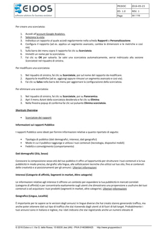 PRJDOC 2016-05-23
ED. 1.0 REV. 1
Page 44 / 116
© 2016 Eidos s.r.l. Via G. della Rossa, 15 60035 Jesi (AN) - PIVA 01463880425 http://www.gruppoeidos.it
Per creare una scorciatoia:
1. Accedi all'account Google Analytics.
2. Seleziona la vista.
3. Individua un rapporto al quale accedi regolarmente nella scheda Rapporti o Personalizzazione.
4. Configura il rapporto (ad es. applica un segmento avanzato, cambia le dimensioni e le metriche e così
via).
5. Sulla barra dei menu sopra il rapporto fai clic su Scorciatoia.
6. Immetti un nome per la scorciatoia.
7. Fai clic su OK per salvarla. Se salvi una scorciatoia automaticamente, verrai indirizzato alla sezione
Scorciatoie nel riquadro di sinistra.
Per modificare una scorciatoia:
1. Nel riquadro di sinistra, fai clic su Scorciatoie, poi sul nome del rapporto da modificare.
2. Apporta le modifiche (ad es. aggiungi oppure rimuovi un segmento avanzato e così via).
3. Fai clic su Salva nella barra dei menu per aggiornare la configurazione della scorciatoia.
Per eliminare una scorciatoia:
1. Nel riquadro di sinistra, fai clic su Scorciatoie, poi su Panoramica.
2. Apri il menu Azioni della scorciatoia desiderata e fai clic su Elimina.
3. Nella finestra popup di conferma fai clic sul pulsante Elimina scorciatoia.
Shortcuts Overview
• Scorciatoie dei rapporti
Informazioni sui rapporti Pubblico
I rapporti Pubblico sono ideati per fornire informazioni relative a quanto riportato di seguito:
• Tipologia di pubblico (dati demografici, interessi, dati geografici)
• Modo in cui il pubblico raggiunge e utilizza i tuoi contenuti (tecnologia, dispositivi mobili)
• Fedeltà e coinvolgimento (comportamento)
Dati demografici (Età, Sesso)
Conoscere la composizione sesso-età del tuo pubblico ti offre un'opportunità per strutturare i tuoi contenuti e la tua
pubblicità in modo preciso, dai grafici alla lingua, alle sofisticazioni tecniche che utilizzi sul tuo sito, fino ai contenuti
delle creatività e ai posizionamenti per gli annunci. Ulteriori informazioni
Interessi (Categorie di affinità, Segmenti in-market, Altre categorie)
Le informazioni relative agli interessi ti offrono un contesto per espandere la tua pubblicità in mercati correlati
(categorie di affinità) e per concentrarla esattamente sugli utenti che dimostrano una propensione a usufruire dei tuoi
contenuti o ad acquistare i tuoi prodotti (segmenti in market, altre categorie). Ulteriori informazioni
Geografico (Lingua, Località)
È importante per te sapere se le versioni degli annunci in lingue diverse che hai creato stanno generando traffico, ma
anche poter ottenere dati sul tipo di traffico che stai ricevendo dagli utenti al di fuori di tali target. Probabilmente i
tuoi annunci sono in italiano e inglese, ma i dati indicano che stai registrando anche un numero elevato di
 