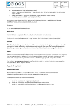 PRJDOC 2016-05-23
ED. 1.0 REV. 1
Page 46 / 116
© 2016 Eidos s.r.l. Via G. della Rossa, 15 60035 Jesi (AN) - PIVA 01463880425 http://www.gruppoeidos.it
• Referral: i domini dai quali hanno origine i referral
• Ricerca a pagamento: le parole chiave a pagamento, le query di ricerca e le campagne da cui ha avuto
origine il traffico
• Display: le campagne e i contenuti degli annunci display dai quali ha origine il traffico
• Email: le campagne email dalle quali ha origine il traffico
Analytics offre un gruppo predefinito di canali per ogni vista. Puoi modificare il raggruppamento dei canali
predefinito o creare un nuovo raggruppamento dei canali.
Campagne
Le tue campagne AdWords o personalizzate.
Parole chiave
I termini di ricerca a pagamento che hanno attivato la visualizzazione dei tuoi annunci.
Per le ricerche organiche Google, quando è attiva la ricerca SSL, Parola chiave ha il valore (not provided).
Sorgente
Tutto il traffico che interagisce con i tuoi contenuti ha una sorgente, o punto di origine, ad esempio un motore di
ricerca (ad es. google, yahoo, bing), un sito referente (ad es. youtube.com, zazzle.com), una delle tue newsletter
(newsletter_primavera) oppure gli utenti che entrano nel tuo URL o lo impostano come segnalibro (diretto).
Media
Oltre a una sorgente, il traffico è facilitato anche da un mezzo, ad esempio ricerca non a pagamento (ad es. organica),
ricerca a pagamento (ad es. cpc), siti referenti (referral), email (ad es. email, se identificata esplicitamente come
mezzo della campagna) oppure gli utenti che entrano nell'URL o lo raggiungono da un segnalibro (diretto).
Puoi utilizzare Campagne personalizzate per codificare i link in modo che utilizzino i tuoi valori personalizzati per
Campagna, Parola chiave, Sorgente e Mezzo.
Rapporti sulle acquisizioni
Rapporto Panoramica
Per impostazione predefinita, il rapporto Panoramica mostra il rendimento relativo per le metriche
Acquisizione, Comportamento e Conversione per ciascuno dei canali predefiniti.
Utilizza questo rapporto per esaminare rapidamente:
• I canali che acquisiscono la maggior parte degli utenti
• I canali che acquisiscono gli utenti maggiormente coinvolti con il tuo sito
• I canali che acquisiscono gli utenti che generano la maggior parte delle conversioni
 