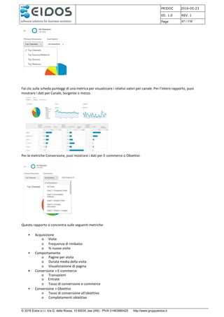 PRJDOC 2016-05-23
ED. 1.0 REV. 1
Page 47 / 116
© 2016 Eidos s.r.l. Via G. della Rossa, 15 60035 Jesi (AN) - PIVA 01463880425 http://www.gruppoeidos.it
Fai clic sulla scheda punteggi di una metrica per visualizzare i relativi valori per canale. Per l'intero rapporto, puoi
mostrare i dati per Canale, Sorgente o mezzo.
Per le metriche Conversione, puoi mostrare i dati per E-commerce o Obiettivi.
Questo rapporto si concentra sulle seguenti metriche:
• Acquisizione
o Visite
o Frequenza di rimbalzo
o % nuove visite
• Comportamento
o Pagine per visita
o Durata media della visita
o Visualizzazione di pagina
• Conversione > E-commerce
o Transazioni
o Entrate
o Tasso di conversione e-commerce
• Conversione > Obiettivi
o Tasso di conversione all'obiettivo
o Completamenti obiettivo
 