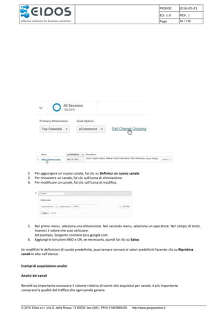PRJDOC 2016-05-23
ED. 1.0 REV. 1
Page 49 / 116
© 2016 Eidos s.r.l. Via G. della Rossa, 15 60035 Jesi (AN) - PIVA 01463880425 http://www.gruppoeidos.it
2. Per aggiungere un nuovo canale, fai clic su Definisci un nuovo canale.
3. Per rimuovere un canale, fai clic sull'icona di eliminazione.
4. Per modificare un canale, fai clic sull'icona di modifica.
5. Nel primo menu, seleziona una dimensione. Nel secondo menu, seleziona un operatore. Nel campo di testo,
inserisci il valore che vuoi utilizzare.
Ad esempio, Sorgente contiene plus.google.com.
6. Aggiungi le istruzioni AND e OR, se necessario, quindi fai clic su Salva.
Se modifichi le definizioni di canale predefinite, puoi sempre tornare ai valori predefiniti facendo clic su Ripristina
canali in alto nell'elenco.
Esempi di acquisizione-analisi
Analisi dei canali
Benché sia importante conoscere il volume relativo di utenti che acquisisci per canale, è più importante
conoscere la qualità del traffico che ogni canale genera.
 