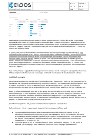 PRJDOC 2016-05-23
ED. 1.0 REV. 1
Page 51 / 116
© 2016 Eidos s.r.l. Via G. della Rossa, 15 60035 Jesi (AN) - PIVA 01463880425 http://www.gruppoeidos.it
Le entrate per sessione derivanti dalla pubblicità display ammontano a circa € 5,43 (€ 456,45/84). Le entrate per
sessione derivanti dalla ricerca organica, invece, ammontano a € 6,55 (€ 654.069,60/99.851). Mentre la pubblicità
display genera tassi di transazione e di conversione e-commerce più elevati, la ricerca organica genera un numero di
sessioni di 1189 volte superiore a quello indicato sopra e le entrate medie per sessione ammontano a € 1,12 in più
rispetto alla pubblicità display.
A questo punto, devi valutare il ritorno sull'investimento per la ricerca organica e per la pubblicità display. Il tuo
investimento principale nella ricerca organica probabilmente è dato dall'ottimizzazione per i motori di ricerca; i tuoi
investimenti principali nella pubblicità display sono rappresentati dal costo dello sviluppo dei contenuti delle
creatività e dagli acquisti di annunci. Sebbene, in questo caso, la pubblicità display attiri un utente di qualità più
elevata, è necessario comprendere il costo per acquisizione (costo dello sviluppo/sessioni), il costo per conversione
(costo dello sviluppo/transazioni) e il ritorno sull'investimento (entrate - costo dello sviluppo). Se il ritorno sulla
pubblicità display è redditizio, potrebbe valere la pena svilupparlo come metodo aggiuntivo di acquisizione insieme
alla ricerca organica.
Puoi anche utilizzare il rapporto Panoramica per condurre lo stesso tipo di analisi per le tue sorgenti e i tuoi mezzi.
Utilizza semplicemente il menu in alto a sinistra per cambiare la visualizzazione da Canali a Sorgente o Mezzo.
Analisi della campagna
Le campagne rappresentano una delle migliori possibilità che hai a disposizione: a meno che non esegui molti test su
focus group, stai effettuando un investimento in contenuti di creatività e successivamente in acquisti di annunci senza
la garanzia di ottenere un ritorno su tale investimento. Anche se sottoponi a test l'efficacia dei tuoi annunci
preventivamente, non saprai con certezza come andranno le cose nel mondo reale finché non inizi a registrare dati.
Se hai già pubblicato campagne prima, hai un'idea dei tipi di statistiche che vuoi visualizzare, ossia dei valori di
riferimento indici di un buon rendimento. Se questa è il prima volta, devi impostare dei valori di riferimento iniziali
per avere una struttura di riferimento preliminare: ad esempio, per giustificare il costo della campagna, devi
registrare un numero minimo di sessioni, un livello minimo di coinvolgimento (pagine per sessione, visualizzazioni di
pagina) e un livello minimo di conversioni (entrate, transazioni).
Quando inizi a registrare i dati, puoi valutare il rendimento rispetto alle tue aspettative.
Se il rendimento è inferiore o quasi uguale ai valori di riferimento, esamina fattori quali:
• La continuità tra i tuoi contenuti delle creatività e il contenuti del tuo sito. Ad esempio, gli URL di
destinazione dei tuoi annunci indirizzano gli utenti alle pagine giuste del tuo sito? Gi annunci descrivono
accuratamente i prodotti o i servizi che vendi? Se la frequenza di rimbalzo è elevata e/o il numero di pagine
per sessione e la durata media delle sessione sono bassi, questi valori possono indicare un mancato
collegamento tra gli annunci e il sito.
• Le ore del giorno in cui le campagne hanno il miglior rendimento (rapporto Ora del giorno di
AdWords, con la campagna come dimensione secondaria). La tua campagna potrebbe essere
 