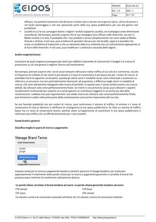 PRJDOC 2016-05-23
ED. 1.0 REV. 1
Page 52 / 116
© 2016 Eidos s.r.l. Via G. della Rossa, 15 60035 Jesi (AN) - PIVA 01463880425 http://www.gruppoeidos.it
efficace, ma potresti riscontrare che dà buoni risultati solo in alcune ore al giorno (ad es. all'ora di pranzo e
nel tardo pomeriggio) e che stai sprecando parte della tua spesa pubblicitaria per ore del giorno non
produttive.
• Località in cui le tue campagne danno i migliori risultati (rapporto Località, con Campagna come dimensione
secondaria). Ad esempio, potresti scoprire che le tue campagne sono efficaci nelle Americhe, ma non in
Medio oriente e in Asia. È probabile che i tuoi prodotti o servizi semplicemente non siano adatti al Medio
Oriente e all'Asia; in tal caso, puoi smettere di spendere denaro per tali località, oppure è possibile che
esista un problema di traduzione o che un elemento della tua creatività non sia culturalmente appropriato al
di fuori delle Americhe. In tal caso, puoi modificare i contenuti a seconda delle regioni.
Analisi sorgente/mezzo
Conoscere da quali sorgenti provengono gli utenti più redditizi ti permette di concentrare il budget e le risorse di
produzione su ciò che genera il migliore ritorno sull'investimento.
Ad esempio, potresti scoprire che i siti di social network indirizzano molto traffico al tuo sito di e-commerce, ma che
la frequenza di rimbalzo di tali utenti è più elevata e il tasso di conversione è più basso che per i motori di ricerca. Si
potrebbe trarre la seguente conclusione: quando gli utenti sono in modalità social, sono interessati a esaminare un
referral o un annuncio, ma non particolarmente interessati ad acquistare, a differenza degli utenti in modalità di
ricerca, che sono attivamente impegnati nella ricerca di prodotti. In questo caso, il social sembra essere una risorsa
debole, da utilizzare solo come perfezionamento finale. Se investi in una presenza social, puoi utilizzare i rapporti
Canalizzazioni multicanale per scoprire se il social apporta un contributo maggiore in un punto più alto della
canalizzazione. Laddove non può rappresentare una valida risorsa da utilizzare solo come perfezionamento finale,
può dimostrarsi valida nella prima parte della canalizzazione come prima impressione del tuo sito.
Se stai facendo pubblicità con più motori di ricerca, puoi confrontare il volume di traffico, le entrate e il tasso di
conversione di ciascun dominio e rettificare di conseguenza la tua spesa pubblicitaria. Se rilevi un volume di traffico
basso ma un tasso di conversione buono, potresti avere un'opportunità di aumentare la tua spesa pubblicitaria e
indirizzare più traffico con un'affinità dimostrata per i tuoi prodotti.
Canali brand e generici
Classifica meglio le query di ricerca a pagamento
Imposta canali per la ricerca a pagamento basata su brand e generica in Google Analytics per analizzare
separatamente il rendimento delle parole chiave per la ricerca a pagamento generiche e correlate al brand che
possono avere metriche di rendimento radicalmente diverse.
Le parole chiave correlate al brand tendono ad avere: Le parole chiave generiche tendono ad avere:
CTR elevati CTR bassi
CPC bassi CPC elevati
Un elevato numero di conversioni associate all'ultimo clic Un elevato numero di conversioni indirette
 