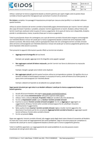 PRJDOC 2016-05-23
ED. 1.0 REV. 1
Page 53 / 116
© 2016 Eidos s.r.l. Via G. della Rossa, 15 60035 Jesi (AN) - PIVA 01463880425 http://www.gruppoeidos.it
Utilizza i canali per la ricerca a pagamento basata su brand e generica per capire meglio come le parole chiave
correlate al brand e generiche interagiscono per aumentare il numero di conversioni.
Per iniziare: completa i tre passaggi di impostazione principali per ciascuna vista (profilo) in cui desideri utilizzare
questa funzione.
Utilizza la sezione Gestione dei termini correlati al brand della pagina Amministrazione per inserire i termini utilizzati
allo scopo di trovare l'azienda o i prodotti, compresi i termini appartenenti ai marchi. Analytics utilizza l'elenco dei
termini inseriti per analizzare tutte le query di ricerca a pagamento. Se la query di ricerca non è disponibile, Analytics
prende in considerazione, invece, la parola chiave per la ricerca a pagamento.
Tutte le query/parole chiave che contengono uno o più dei termini correlati al brand attivi vengono contrassegnate
con l'etichetta Brand e incluse nel canale per la ricerca a pagamento basata su brand che verrà impostato nella
sezione successiva. Allo stesso modo, tutte le query/parole chiave che non contengono termini correlati al brand
attivi verranno contrassegnate con l'etichetta Generica e incluse nel canale per la ricerca a pagamento generica che
verrà impostato nella sezione successiva.
Tieni presente le seguenti informazioni quando rifletti sui termini da includere:
• Aggiungi errori di ortografia del tuo brand.
Esempio: per google, aggiungi errori di ortografia come gogole o googel.
• Non aggiungere varianti di lettere maiuscole, perché i termini non fanno la distinzione tra maiuscole
e minuscole.
Esempio: Google e google sono trattati come duplicati.
• Non aggiungere plurali, perché questa funzione utilizza la corrispondenza contiene. Ciò significa che se un
termine correlato al brand appare ovunque in una query di ricerca, anche all'interno di un'altra parola, la
query viene contrassegnata con l'etichetta Brand.
Esempio: adword corrisponde sia ad adwords sia a google adword.
Segui queste istruzioni per ogni vista in cui desideri utilizzare i canali per la ricerca a pagamento basata su
brand e generica.
1. Accedi all'account Analytics alla pagina www.google.com/intl/it/analytics/.
2. Fai clic sulla scheda Amministrazione nella parte superiore della pagina.
3. Utilizza i menu a discesa Account, Proprietà e Vista per accedere alla vista desiderata.
4. Fai clic su Impostazioni canale e poi su Gestisci i termini correlati al brand.
5. Esamina la sezione Termini correlati al brand consigliati. Fai clic su Aggiungi per aggiungere un
suggerimento all'elenco Termini attivi correlati al brand oppure fai clic sulla X per rimuovere
definitivamente il suggerimento.
6. Nella casella di testo Inserisci i termini correlati al brand, digita o incolla i termini aggiuntivi che
descrivono il tuo brand, poi fai clic sul pulsante Aggiungi termini correlati al brand per aggiungere questi
termini all'elenco Termini attivi correlati al brand.
7. Fai clic sul pulsante Salva.
Dopo aver aggiunto i termini correlati al brand, alla maggior parte degli utenti viene chiesto di consentire ad Analytics
di creare due nuovi canali nel raggruppamento dei canali predefinito. Segui le istruzioni popup per completare la
creazione dei canali per la ricerca a pagamento basata su brand e per la ricerca a pagamento generica.
Tutte le modifiche apportate a un raggruppamento dei canali predefinito di una vista possono essere
visualizzate da tutti gli utenti della vista.
 