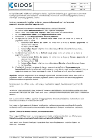 PRJDOC 2016-05-23
ED. 1.0 REV. 1
Page 54 / 116
© 2016 Eidos s.r.l. Via G. della Rossa, 15 60035 Jesi (AN) - PIVA 01463880425 http://www.gruppoeidos.it
Se in precedenza hai modificato il canale per la ricerca a pagamento predefinito, puoi aggiornare manualmente il
tuo raggruppamento dei canali predefinito per includere due nuovi canali: per la ricerca a pagamento basata su
brand e per la ricerca a pagamento generica.
Per creare manualmente i canali per la ricerca a pagamento basata su brand e per la ricerca a
pagamento generica, procedi nel seguente modo:
1. Accedi all'account Analytics alla pagina www.google.com/intl/it/analytics/.
2. Fai clic sulla scheda Amministrazione nella parte superiore della pagina.
3. Utilizza i menu a discesa Account, Proprietà e Vista per accedere alla vista desiderata.
4. Fai clic su Impostazioni canale e poi su Raggruppamento dei canali.
5. Nella tabella, fai clic su Raggruppamento dei canali predefinito.
6. In Definizioni dei canali, fai clic su Definisci nuovo canale e crea un canale per la ricerca a
pagamento basata su brand:
1. Seleziona Canale definito dal sistema nel primo menu a discesa e Ricerca a pagamento nel
secondo menu a discesa.
2. Fai clic sul pulsante AND.
3. Seleziona Tipo di query nel primo menu a discesa e poi Brand nel secondo menu a discesa.
4. Fai clic su Fine.
7. In Definizioni dei canali, fai clic su Definisci nuovo canale e crea un canale per la ricerca a
pagamento generica:
1. Seleziona Canale definito dal sistema nel primo menu a discesa e Ricerca a pagamento nel
secondo menu a discesa.
2. Fai clic sul pulsante AND.
3. Seleziona Tipo di query nel primo menu a discesa e poi Generico nel secondo menu a discesa.
4. Fai clic su Fine.
8. (Facoltativo). Rinomina il canale per la ricerca a pagamento predefinito in Ricerca a pagamento
(sconosciuto) facendo clic sull'icona di modifica accanto a esso. Questo canale contiene traffico di ricerca a
pagamento per cui non vi sono query o parole chiave da classificare, ad es. le query (non impostate).
Importante. Le regole vengono valutate in ordine per ogni sessione, pertanto conserva i canali per la ricerca a
pagamento basata su brand e per la ricerca a pagamento generica sopra il canale per la ricerca a pagamento
predefinito nell'elenco Definizioni di canali.
Sono necessarie fino a 24 ore perché i dati vengano visualizzati nei rapporti Acquisizione con i nuovi nomi dei
canali.
Se utilizzi le canalizzazioni multicanale, devi anche creare un Raggruppamento dei canali canalizzazione multicanale
personalizzato che include due nuovi canali: per la ricerca a pagamento basata su brand e per la ricerca a pagamento
generica.
Solo tu puoi vedere le modifiche apportate al Raggruppamento dei canali canalizzazione multicanale, ma puoi
facilmente condividere un modello con altri utenti.
Puoi creare un Raggruppamento dei canali canalizzazione multicanale personalizzato utilizzando il modello
condiviso o modificando manualmente una copia del Raggruppamento dei canali canalizzazione multicanale.
Opzione 1: utilizzo del modello condiviso per creare nuovi canali
Visita il seguente URL per creare un nuovo raggruppamento dei canali personalizzato in una delle tue viste:
https://www.google.com/analytics/web/template?uid=yjJyuJIrTy-Jc3RQJq7TIQ
Scegli la vista in cui desideri visualizzare i nuovi canali. Puoi aprire il collegamento condiviso più volte per
applicarlo a molte viste.
 