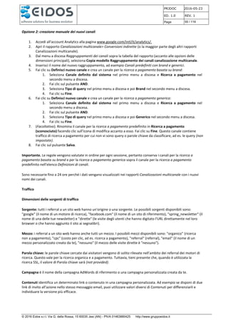 PRJDOC 2016-05-23
ED. 1.0 REV. 1
Page 55 / 116
© 2016 Eidos s.r.l. Via G. della Rossa, 15 60035 Jesi (AN) - PIVA 01463880425 http://www.gruppoeidos.it
Opzione 2: creazione manuale dei nuovi canali
1. Accedi all'account Analytics alla pagina www.google.com/intl/it/analytics/.
2. Apri il rapporto Canalizzazioni multicanale> Conversioni indirette (o la maggior parte degli altri rapporti
Canalizzazioni multicanale).
3. Dal menu a discesa Raggruppamenti dei canali sopra la tabella del rapporto (accanto alle opzioni delle
dimensioni principali), seleziona Copia modello Raggruppamento dei canali canalizzazione multicanale.
4. Inserisci il nome del nuovo raggruppamento, ad esempio Canali predefiniti con brand e generici.
5. Fai clic su Definisci nuovo canale e crea un canale per la ricerca a pagamento basata su brand:
1. Seleziona Canale definito dal sistema nel primo menu a discesa e Ricerca a pagamento nel
secondo menu a discesa.
2. Fai clic sul pulsante AND.
3. Seleziona Tipo di query nel primo menu a discesa e poi Brand nel secondo menu a discesa.
4. Fai clic su Fine.
6. Fai clic su Definisci nuovo canale e crea un canale per la ricerca a pagamento generica:
1. Seleziona Canale definito dal sistema nel primo menu a discesa e Ricerca a pagamento nel
secondo menu a discesa.
2. Fai clic sul pulsante AND.
3. Seleziona Tipo di query nel primo menu a discesa e poi Generico nel secondo menu a discesa.
4. Fai clic su Fine.
7. (Facoltativo). Rinomina il canale per la ricerca a pagamento predefinito in Ricerca a pagamento
(sconosciuto) facendo clic sull'icona di modifica accanto a esso. Fai clic su Fine. Questo canale contiene
traffico di ricerca a pagamento per cui non vi sono query o parole chiave da classificare, ad es. le query (non
impostate).
8. Fai clic sul pulsante Salva.
Importante. Le regole vengono valutate in ordine per ogni sessione, pertanto conserva i canali per la ricerca a
pagamento basata su brand e per la ricerca a pagamento generica sopra il canale per la ricerca a pagamento
predefinito nell'elenco Definizioni di canali.
Sono necessarie fino a 24 ore perché i dati vengano visualizzati nei rapporti Canalizzazioni multicanale con i nuovi
nomi dei canali.
Traffico
Dimensioni delle sorgenti di traffico
Sorgente: tutti i referral a un sito web hanno un'origine o una sorgente. Le possibili sorgenti disponibili sono:
"google" (il nome di un motore di ricerca), "facebook.com" (il nome di un sito di riferimento), "spring_newsletter" (il
nome di una delle tue newsletter) e "dirette" (le visite degli utenti che hanno digitato l'URL direttamente nel loro
browser o che hanno aggiunto il sito ai segnalibri).
Mezzo: i referral a un sito web hanno anche tutti un mezzo. I possibili mezzi disponibili sono: "organico" (ricerca
non a pagamento), "cpc" (costo per clic, ad es. ricerca a pagamento), "referral" (referral), "email" (il nome di un
mezzo personalizzato creato da te), "nessuno" (il mezzo delle visite dirette è "nessuno").
Parola chiave: le parole chiave cercate dai visitatori vengono di solito rilevate nell'ambito dei referral dei motori di
ricerca. Questo vale per la ricerca organica e a pagamento. Tuttavia, tieni presente che, quando è utilizzata la
ricerca SSL, il valore di Parola chiave sarà (not provided).
Campagna è il nome della campagna AdWords di riferimento o una campagna personalizzata creata da te.
Contenuti identifica un determinato link o contenuto in una campagna personalizzata. Ad esempio se disponi di due
link di invito all'azione nello stesso messaggio email, puoi utilizzare valori diversi di Contenuti per differenziarli e
individuare la versione più efficace.
 