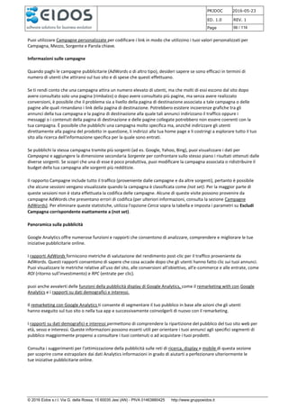 PRJDOC 2016-05-23
ED. 1.0 REV. 1
Page 56 / 116
© 2016 Eidos s.r.l. Via G. della Rossa, 15 60035 Jesi (AN) - PIVA 01463880425 http://www.gruppoeidos.it
Puoi utilizzare Campagne personalizzate per codificare i link in modo che utilizzino i tuoi valori personalizzati per
Campagna, Mezzo, Sorgente e Parola chiave.
Informazioni sulle campagne
Quando paghi le campagne pubblicitarie (AdWords o di altro tipo), desideri sapere se sono efficaci in termini di
numero di utenti che attirano sul tuo sito e di spese che questi effettuano.
Se ti rendi conto che una campagna attira un numero elevato di utenti, ma che molti di essi escono dal sito dopo
avere consultato solo una pagina (rimbalzo) o dopo avere consultato più pagine, ma senza avere realizzato
conversioni, è possibile che il problema sia a livello della pagina di destinazione associata a tale campagna o delle
pagine alle quali rimandano i link della pagina di destinazione. Potrebbero esistere incoerenze grafiche tra gli
annunci della tua campagna e la pagina di destinazione alla quale tali annunci indirizzano il traffico oppure i
messaggi o i contenuti della pagina di destinazione e delle pagine collegate potrebbero non essere coerenti con la
tua campagna. È possibile che pubblichi una campagna molto specifica ma, anziché indirizzare gli utenti
direttamente alla pagina del prodotto in questione, li indirizzi alla tua home page e li costringi a esplorare tutto il tuo
sito alla ricerca dell'informazione specifica per la quale sono entrati.
Se pubblichi la stessa campagna tramite più sorgenti (ad es. Google, Yahoo, Bing), puoi visualizzare i dati per
Campagna e aggiungere la dimensione secondaria Sorgente per confrontare sullo stesso piano i risultati ottenuti dalle
diverse sorgenti. Se scopri che una di esse è poco produttiva, puoi modificare la campagna associata o ridistribuire il
budget della tua campagna alle sorgenti più redditizie.
Il rapporto Campagne include tutto il traffico (proveniente dalle campagne e da altre sorgenti), pertanto è possibile
che alcune sessioni vengano visualizzate quando la campagna è classificata come (not set). Per la maggior parte di
queste sessioni non è stata effettuata la codifica delle campagne. Alcune di queste visite possono provenire da
campagne AdWords che presentano errori di codifica (per ulteriori informazioni, consulta la sezione Campagne
AdWords). Per eliminare queste statistiche, utilizza l'opzione Cerca sopra la tabella e imposta i parametri su Escludi
Campagna corrispondente esattamente a (not set).
Panoramica sulla pubblicità
Google Analytics offre numerose funzioni e rapporti che consentono di analizzare, comprendere e migliorare le tue
iniziative pubblicitarie online.
I rapporti AdWords forniscono metriche di valutazione del rendimento post-clic per il traffico proveniente da
AdWords. Questi rapporti consentono di sapere che cosa accade dopo che gli utenti hanno fatto clic sui tuoi annunci.
Puoi visualizzare le metriche relative all'uso del sito, alle conversioni all'obiettivo, all'e-commerce e alle entrate, come
ROI (ritorno sull'investimento) e RPC (entrate per clic).
puoi anche avvalerti delle funzioni della pubblicità display di Google Analytics, come il remarketing with con Google
Analytics e i rapporti su dati demografici e interessi.
Il remarketing con Google Analytics ti consente di segmentare il tuo pubblico in base alle azioni che gli utenti
hanno eseguito sul tuo sito o nella tua app e successivamente coinvolgerli di nuovo con il remarketing.
I rapporti su dati demografici e interessi permettono di comprendere la ripartizione del pubblico del tuo sito web per
età, sesso e interessi. Queste informazioni possono esserti utili per orientare i tuoi annunci agli specifici segmenti di
pubblico maggiormente propensi a consultare i tuoi contenuti o ad acquistare i tuoi prodotti.
Consulta i suggerimenti per l'ottimizzazione della pubblicità sulle reti di ricerca, display e mobile di questa sezione
per scoprire come estrapolare dai dati Analytics informazioni in grado di aiutarti a perfezionare ulteriormente le
tue iniziative pubblicitarie online.
 