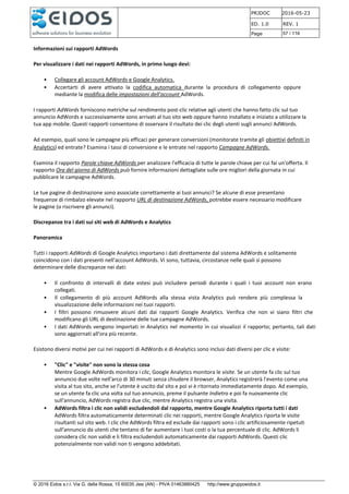 PRJDOC 2016-05-23
ED. 1.0 REV. 1
Page 57 / 116
© 2016 Eidos s.r.l. Via G. della Rossa, 15 60035 Jesi (AN) - PIVA 01463880425 http://www.gruppoeidos.it
Informazioni sui rapporti AdWords
Per visualizzare i dati nei rapporti AdWords, in primo luogo devi:
• Collegare gli account AdWords e Google Analytics.
• Accertarti di avere attivato la codifica automatica durante la procedura di collegamento oppure
mediante la modifica delle impostazioni dell'account AdWords.
I rapporti AdWords forniscono metriche sul rendimento post-clic relative agli utenti che hanno fatto clic sul tuo
annuncio AdWords e successivamente sono arrivati al tuo sito web oppure hanno installato e iniziato a utilizzare la
tua app mobile. Questi rapporti consentono di osservare il risultato dei clic degli utenti sugli annunci AdWords.
Ad esempio, quali sono le campagne più efficaci per generare conversioni (monitorate tramite gli obiettivi definiti in
Analytics) ed entrate? Esamina i tassi di conversione e le entrate nel rapporto Campagne AdWords.
Esamina il rapporto Parole chiave AdWords per analizzare l'efficacia di tutte le parole chiave per cui fai un'offerta. Il
rapporto Ora del giorno di AdWords può fornire informazioni dettagliate sulle ore migliori della giornata in cui
pubblicare le campagne AdWords.
Le tue pagine di destinazione sono associate correttamente ai tuoi annunci? Se alcune di esse presentano
frequenze di rimbalzo elevate nel rapporto URL di destinazione AdWords, potrebbe essere necessario modificare
le pagine (o riscrivere gli annunci).
Discrepanze tra i dati sui siti web di AdWords e Analytics
Panoramica
Tutti i rapporti AdWords di Google Analytics importano i dati direttamente dal sistema AdWords e solitamente
coincidono con i dati presenti nell'account AdWords. Vi sono, tuttavia, circostanze nelle quali si possono
determinare delle discrepanze nei dati:
• Il confronto di intervalli di date estesi può includere periodi durante i quali i tuoi account non erano
collegati.
• Il collegamento di più account AdWords alla stessa vista Analytics può rendere più complessa la
visualizzazione delle informazioni nei tuoi rapporti.
• I filtri possono rimuovere alcuni dati dai rapporti Google Analytics. Verifica che non vi siano filtri che
modificano gli URL di destinazione delle tue campagne AdWords.
• I dati AdWords vengono importati in Analytics nel momento in cui visualizzi il rapporto; pertanto, tali dati
sono aggiornati all'ora più recente.
Esistono diversi motivi per cui nei rapporti di AdWords e di Analytics sono inclusi dati diversi per clic e visite:
• "Clic" e "visite" non sono la stessa cosa
Mentre Google AdWords monitora i clic, Google Analytics monitora le visite. Se un utente fa clic sul tuo
annuncio due volte nell'arco di 30 minuti senza chiudere il browser, Analytics registrerà l'evento come una
visita al tuo sito, anche se l'utente è uscito dal sito e poi vi è ritornato immediatamente dopo. Ad esempio,
se un utente fa clic una volta sul tuo annuncio, preme il pulsante Indietro e poi fa nuovamente clic
sull'annuncio, AdWords registra due clic, mentre Analytics registra una visita.
• AdWords filtra i clic non validi escludendoli dal rapporto, mentre Google Analytics riporta tutti i dati
AdWords filtra automaticamente determinati clic nei rapporti, mentre Google Analytics riporta le visite
risultanti sul sito web. I clic che AdWords filtra ed esclude dai rapporti sono i clic artificiosamente ripetuti
sull'annuncio da utenti che tentano di far aumentare i tuoi costi o la tua percentuale di clic. AdWords li
considera clic non validi e li filtra escludendoli automaticamente dai rapporti AdWords. Questi clic
potenzialmente non validi non ti vengono addebitati.
 