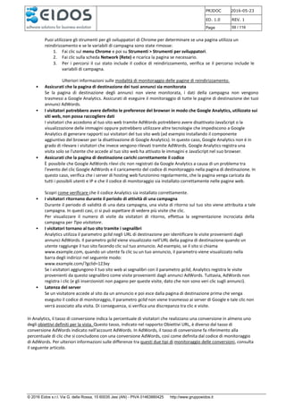 PRJDOC 2016-05-23
ED. 1.0 REV. 1
Page 59 / 116
© 2016 Eidos s.r.l. Via G. della Rossa, 15 60035 Jesi (AN) - PIVA 01463880425 http://www.gruppoeidos.it
Puoi utilizzare gli strumenti per gli sviluppatori di Chrome per determinare se una pagina utilizza un
reindirizzamento e se le variabili di campagna sono state rimosse:
1. Fai clic sul menu Chrome e poi su Strumenti > Strumenti per sviluppatori.
2. Fai clic sulla scheda Network (Rete) e ricarica la pagina se necessario.
3. Per i percorsi il cui stato include il codice di reindirizzamento, verifica se il percorso include le
variabili di campagna.
Ulteriori informazioni sulle modalità di monitoraggio delle pagine di reindirizzamento.
• Assicurati che la pagina di destinazione dei tuoi annunci sia monitorata
Se la pagina di destinazione degli annunci non viene monitorata, i dati della campagna non vengono
trasmessi a Google Analytics. Assicurati di eseguire il monitoraggio di tutte le pagine di destinazione dei tuoi
annunci AdWords.
• I visitatori potrebbero avere definito le preferenze del browser in modo che Google Analytics, utilizzato sui
siti web, non possa raccogliere dati
I visitatori che accedono al tuo sito web tramite AdWords potrebbero avere disattivato JavaScript o la
visualizzazione delle immagini oppure potrebbero utilizzare altre tecnologie che impediscono a Google
Analytics di generare rapporti sui visitatori del tuo sito web (ad esempio installando il componente
aggiuntivo del browser per la disattivazione di Google Analytics). In questo caso, Google Analytics non è in
grado di rilevare i visitatori che invece vengono rilevati tramite AdWords. Google Analytics registra una
visita solo se l'utente che accede al tuo sito web ha attivato le immagini e JavaScript nel suo browser.
• Assicurati che la pagina di destinazione carichi correttamente il codice
È possibile che Google AdWords rilevi clic non registrati da Google Analytics a causa di un problema tra
l'evento del clic Google AdWords e il caricamento del codice di monitoraggio nella pagina di destinazione. In
questo caso, verifica che i server di hosting web funzionino regolarmente, che la pagina venga caricata da
tutti i possibili utenti e IP e che il codice di monitoraggio sia installato correttamente nelle pagine web.
Scopri come verificare che il codice Analytics sia installato correttamente.
• I visitatori ritornano durante il periodo di attività di una campagna
Durante il periodo di validità di una data campagna, una visita di ritorno sul tuo sito viene attribuita a tale
campagna. In questi casi, ci si può aspettare di vedere più visite che clic.
Per visualizzare il numero di visite da visitatori di ritorno, effettua la segmentazione incrociata della
campagna per Tipo visitatore.
• I visitatori tornano al tuo sito tramite i segnalibri
Analytics utilizza il parametro gclid negli URL di destinazione per identificare le visite provenienti dagli
annunci AdWords. Il parametro gclid viene visualizzato nell'URL della pagina di destinazione quando un
utente raggiunge il tuo sito facendo clic sul tuo annuncio. Ad esempio, se il sito si chiama
www.example.com, quando un utente fa clic su un tuo annuncio, il parametro viene visualizzato nella
barra degli indirizzi nel seguente modo:
www.example.com/?gclid=123xy
Se i visitatori aggiungono il tuo sito web ai segnalibri con il parametro gclid, Analytics registra le visite
provenienti da questo segnalibro come visite provenienti dagli annunci AdWords. Tuttavia, AdWords non
registra i clic (e gli inserzionisti non pagano per queste visite, dato che non sono veri clic sugli annunci).
• Latenza del server
Se un visitatore accede al sito da un annuncio e poi esce dalla pagina di destinazione prima che venga
eseguito il codice di monitoraggio, il parametro gclid non viene trasmesso ai server di Google e tale clic non
verrà associato alla visita. Di conseguenza, si verifica una discrepanza tra clic e visite.
In Analytics, il tasso di conversione indica la percentuale di visitatori che realizzano una conversione in almeno uno
degli obiettivi definiti per la vista. Questo tasso, indicato nel rapporto Obiettivi URL, è diverso dal tasso di
conversione AdWords indicato nell'account AdWords. In AdWords, il tasso di conversione fa riferimento alla
percentuale di clic che si concludono con una conversione AdWords, così come definita dal codice di monitoraggio
di AdWords. Per ulteriori informazioni sulle differenze tra questi due tipi di monitoraggio delle conversioni, consulta
il seguente articolo.
 